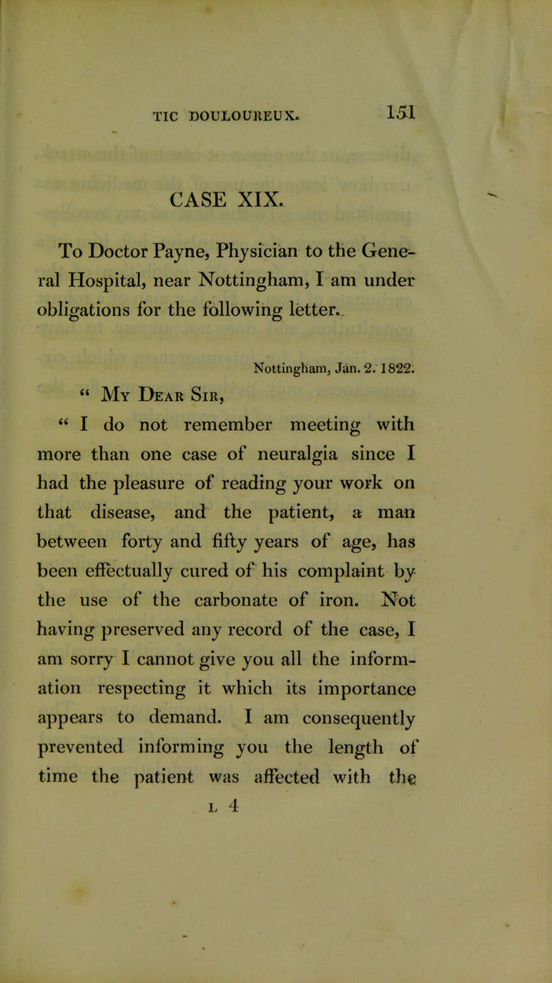 CASE XIX. To Doctor Payne, Physician to the Gene- ral Hospital, near Nottingham, I am under obligations for the following letter. Nottingham, Jan. 2. 1822.  My Dear Sir,  I do not remember meeting with more than one case of neuralgia since I had the pleasure of reading your work on that disease, and the patient, a man between forty and fifty years of age, has been effectually cured of his complaint by the use of the carbonate of iron. Not having preserved any record of the case, I am sorry I cannot give you all the inform- ation respecting it which its importance appears to demand. I am consequently prevented informing you the length of time the patient was affected with the l 4