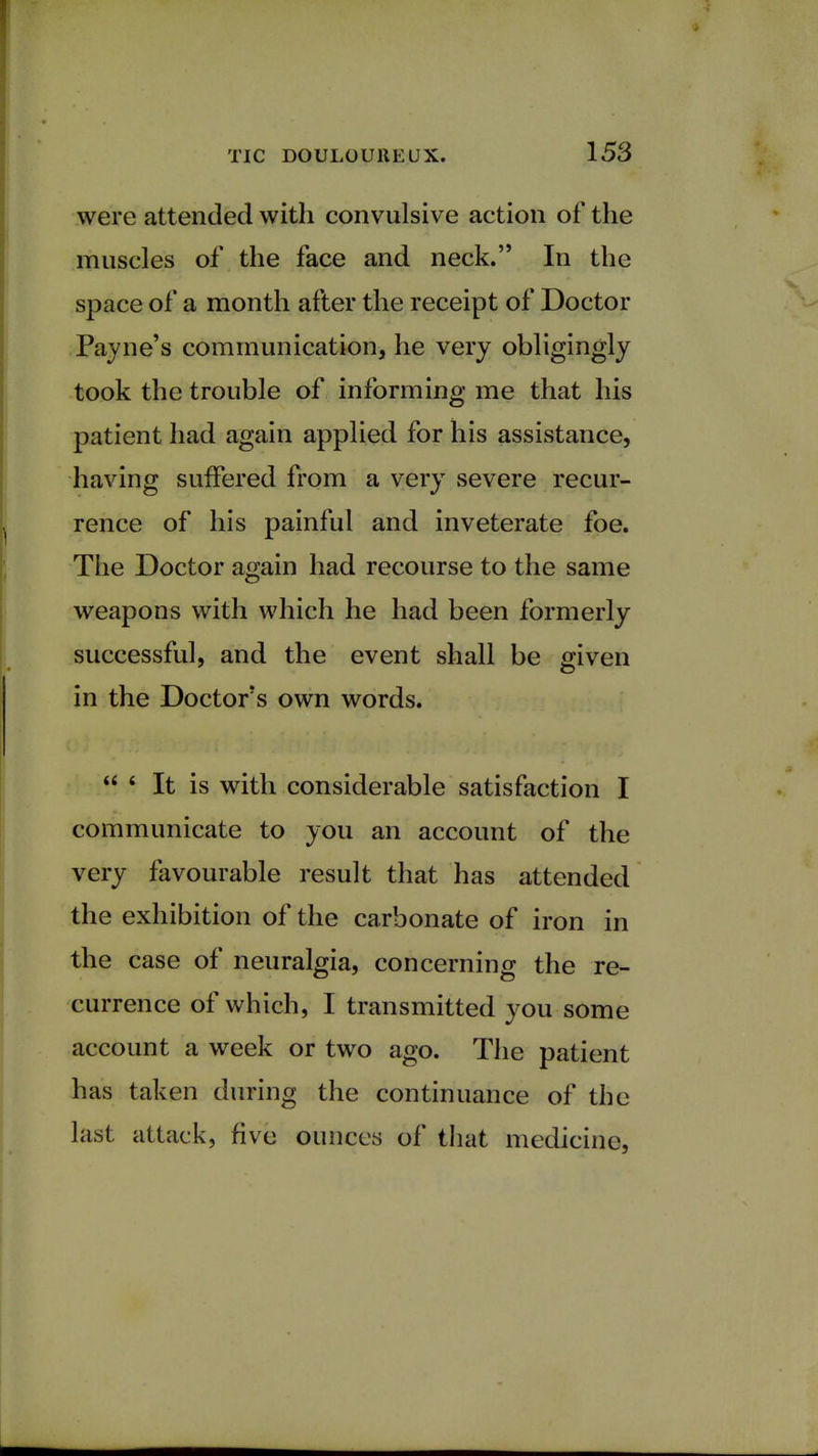 were attended with convulsive action of the muscles of the face and neck. In the space of a month after the receipt of Doctor Payne's communication, he very obligingly took the trouble of informing me that his patient had again applied for his assistance, having suffered from a very severe recur- rence of his painful and inveterate foe. The Doctor again had recourse to the same weapons with which he had been formerly successful, and the event shall be given in the Doctor's own words.  6 It is with considerable satisfaction I communicate to you an account of the very favourable result that has attended the exhibition of the carbonate of iron in the case of neuralgia, concerning the re- currence of which, I transmitted you some account a week or two ago. The patient has taken during the continuance of the last attack, five ounces of that medicine,