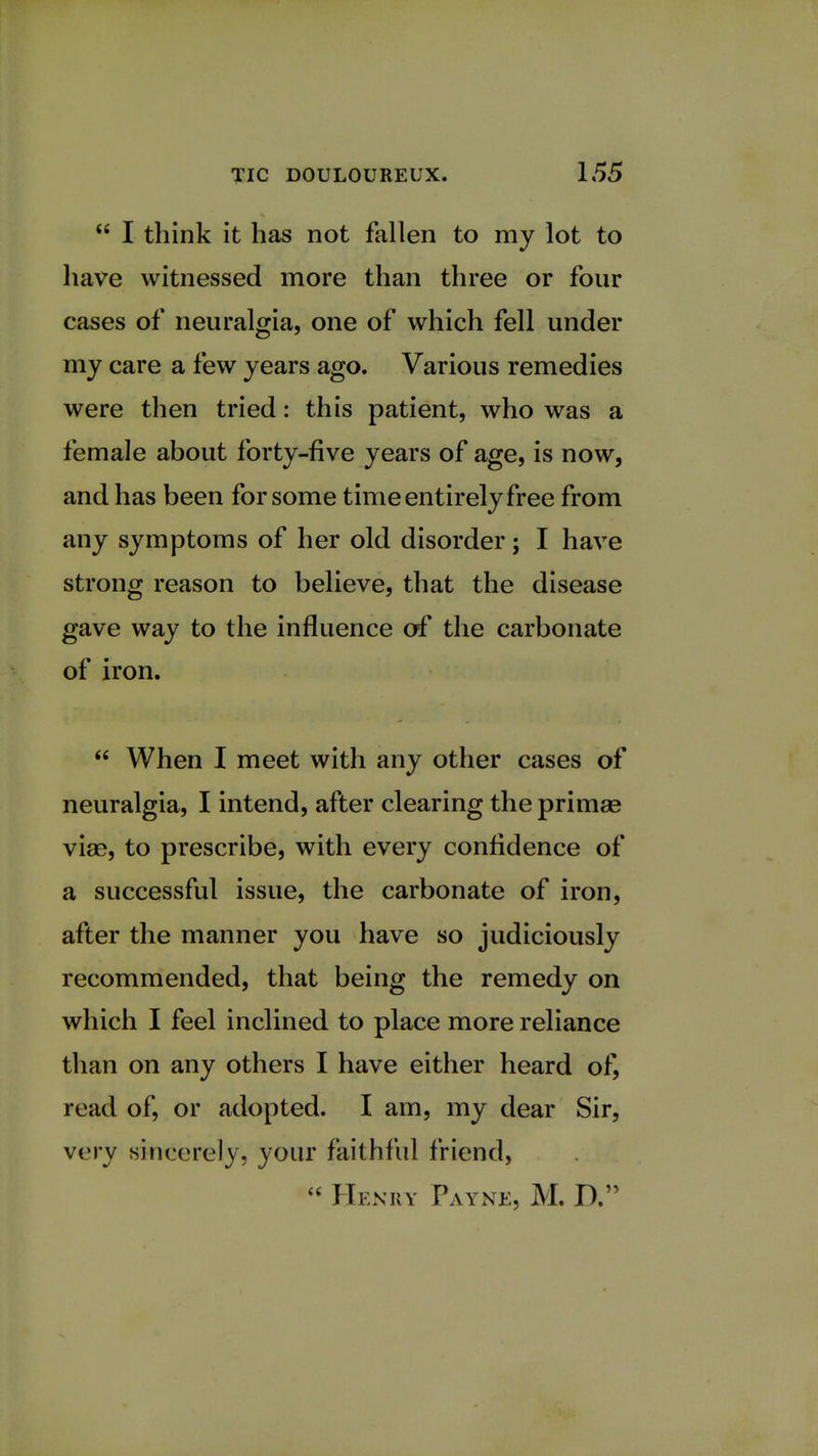  I think it has not fallen to my lot to have witnessed more than three or four cases of neuralgia, one of which fell under my care a few years ago. Various remedies were then tried: this patient, who was a female about forty-five years of age, is now, and has been for some time entirely free from any symptoms of her old disorder; I have strong reason to believe, that the disease gave way to the influence of the carbonate of iron.  When I meet with any other cases of neuralgia, I intend, after clearing the primse viae, to prescribe, with every confidence of a successful issue, the carbonate of iron, after the manner you have so judiciously recommended, that being the remedy on which I feel inclined to place more reliance than on any others I have either heard of, read of, or adopted. I am, my dear Sir, very sincerely, your faithful friend,  Henry Payne, M. D.