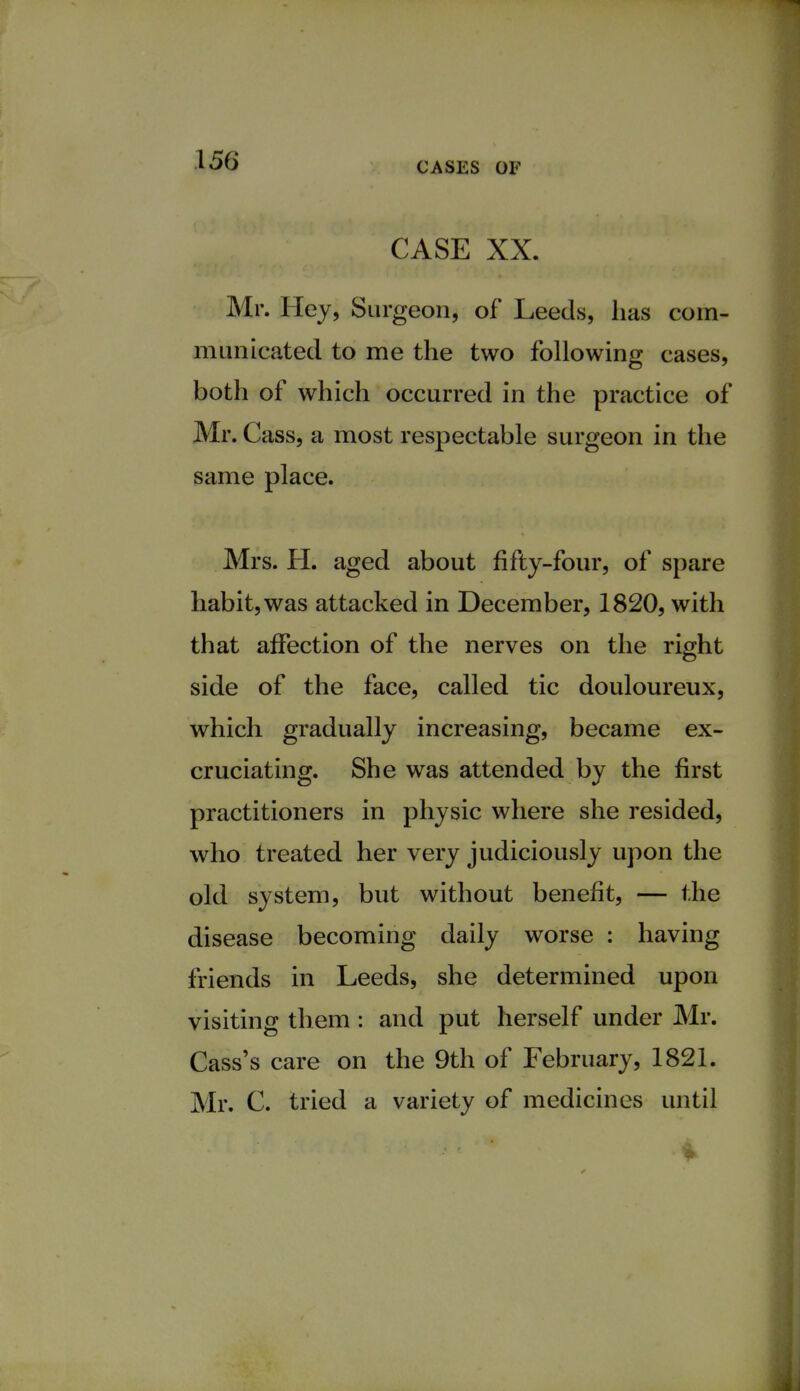 CASES OF CASE XX. Mr. Hey, Surgeon, of Leeds, has com- municated to me the two following cases, both of which occurred in the practice of Mr. Cass, a most respectable surgeon in the same place. Mrs. H. aged about fifty-four, of spare habit, was attacked in December, 1820, with that affection of the nerves on the right side of the face, called tic douloureux, which gradually increasing, became ex- cruciating. She was attended by the first practitioners in physic where she resided, who treated her very judiciously upon the old system, but without benefit, — the disease becoming daily worse : having friends in Leeds, she determined upon visiting them : and put herself under Mr. Cass's care on the 9th of February, 1821. Mr. C. tried a variety of medicines until