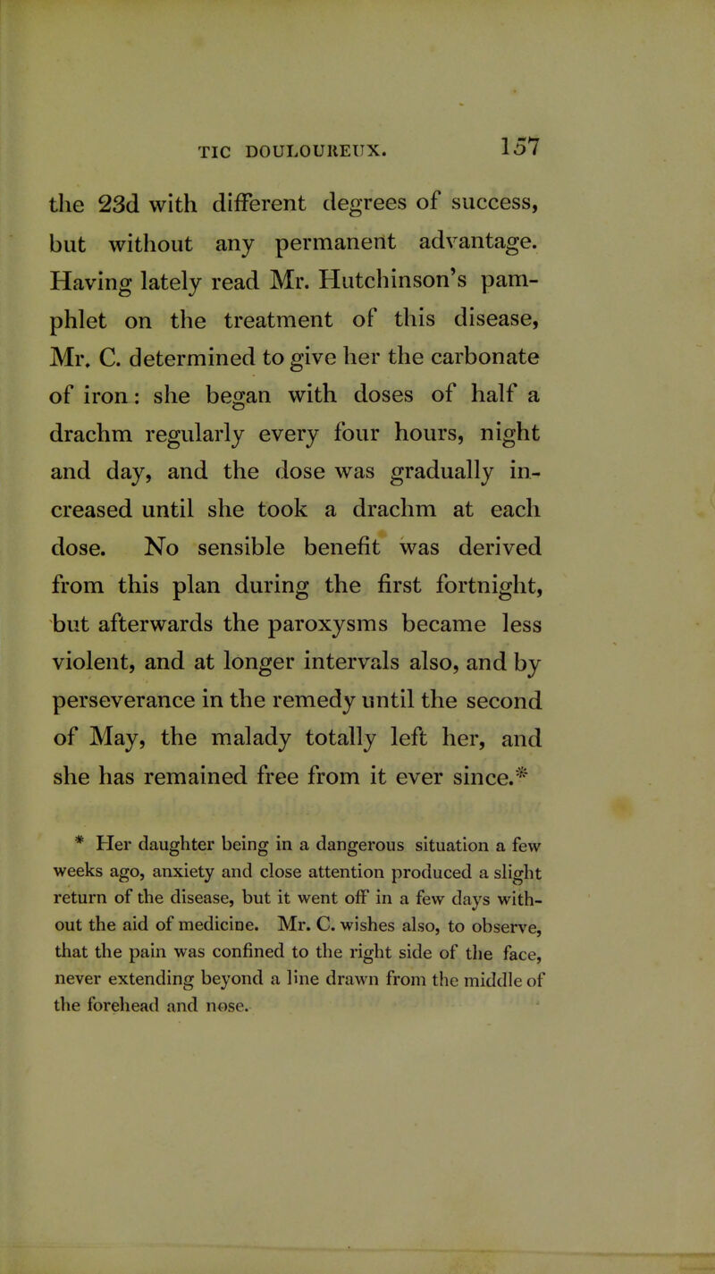 the 23d with different degrees of success, but without any permanent advantage. Having lately read Mr. Hutchinson's pam- phlet on the treatment of this disease, Mi\ C. determined to give her the carbonate of iron: she began with doses of half a drachm regularly every four hours, night and day, and the dose was gradually in- creased until she took a drachm at each dose. No sensible benefit was derived from this plan during the first fortnight, but afterwards the paroxysms became less violent, and at longer intervals also, and by perseverance in the remedy until the second of May, the malady totally left her, and she has remained free from it ever since.* * Her daughter being in a dangerous situation a few weeks ago, anxiety and close attention produced a slight return of the disease, but it went off in a few days with- out the aid of medicine. Mr. C. wishes also, to observe, that the pain was confined to the right side of the face, never extending beyond a line drawn from the middle of the forehead and nose.