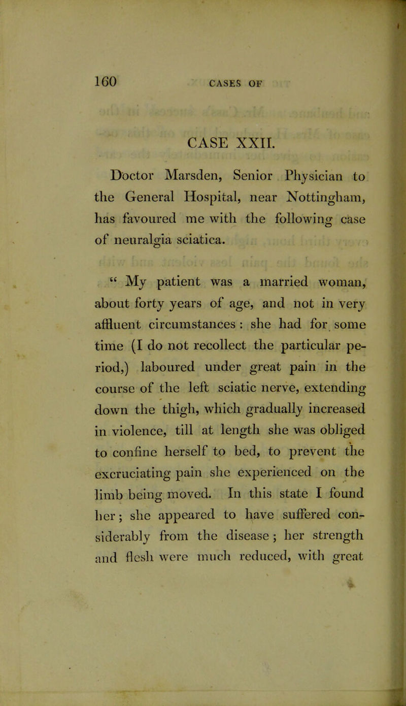 CASE XXII. Doctor Marsden, Senior Physician to the General Hospital, near Nottingham, has favoured me with the following case of neuralgia sciatica.  My patient was a married woman, about forty years of age, and not in very affluent circumstances : she had for some time (I do not recollect the particular pe- riod,) laboured under great pain in the course of the left sciatic nerve, extending down the thigh, which gradually increased in violence, till at length she was obliged to confine herself to bed, to prevent the excruciating pain she experienced on the limb being moved. In this state I found her; she appeared to have suffered con- siderably from the disease ; her strength and flesh were much reduced, with great