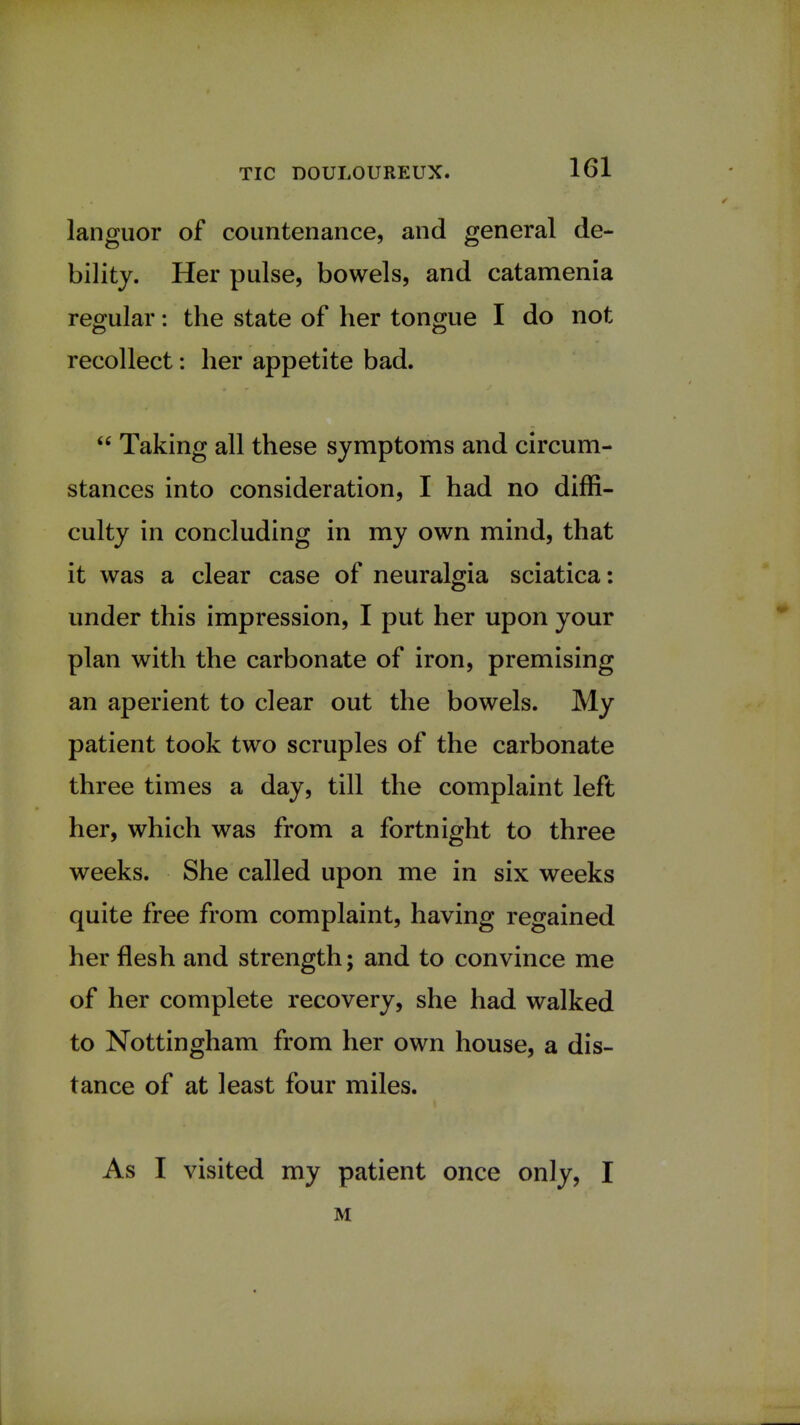 languor of countenance, and general de- bility. Her pulse, bowels, and catamenia regular: the state of her tongue I do not recollect: her appetite bad.  Taking all these symptoms and circum- stances into consideration, I had no diffi- culty in concluding in my own mind, that it was a clear case of neuralgia sciatica: under this impression, I put her upon your plan with the carbonate of iron, premising an aperient to clear out the bowels. My patient took two scruples of the carbonate three times a day, till the complaint left her, which was from a fortnight to three weeks. She called upon me in six weeks quite free from complaint, having regained her flesh and strength; and to convince me of her complete recovery, she had walked to Nottingham from her own house, a dis- tance of at least four miles. As I visited my patient once only, I M