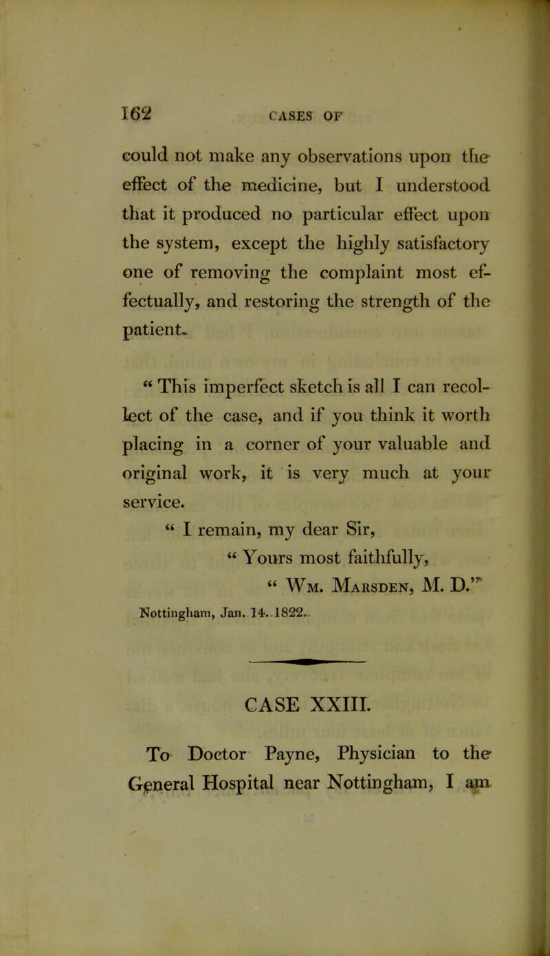 could not make any observations upon the effect of the medicine, but I understood that it produced no particular effect upon the system, except the highly satisfactory one of removing the complaint most ef- fectually, and restoring the strength of the patient*  This imperfect sketch is all I can recol- lect of the case, and if you think it worth placing in a corner of your valuable and original work, it is very much at your service.  I remain, my dear Sir,  Yours most faithfully,  Wm. Marsden, M. Nottingham, Jan. 14.. 1822.. CASE XXIII. To Doctor Payne, Physician to the General Hospital near Nottingham, I am