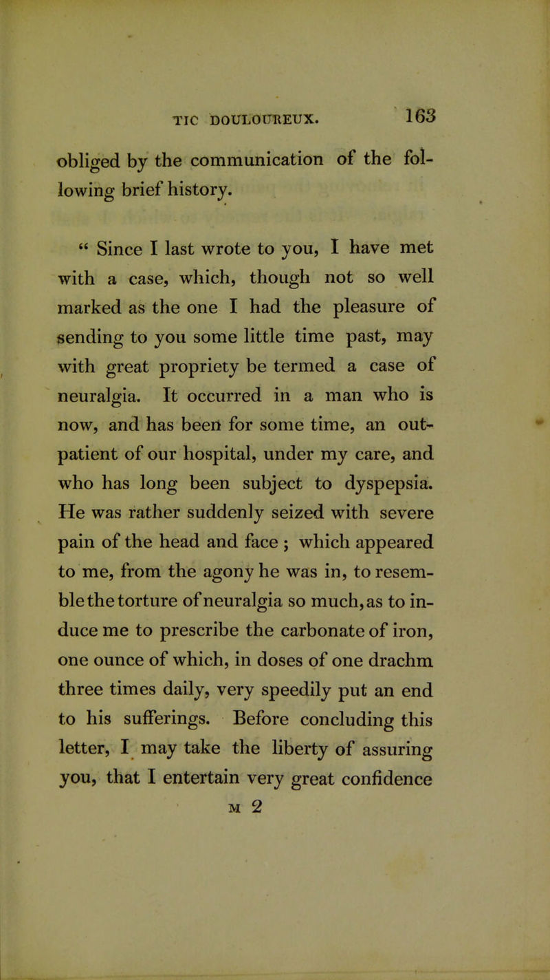 obliged by the communication of the fol- lowing brief history.  Since I last wrote to you, I have met with a case, which, though not so well marked as the one I had the pleasure of sending to you some little time past, may with great propriety be termed a case of neuralgia. It occurred in a man who is now, and has beeii for some time, an out- patient of our hospital, under my care, and who has long been subject to dyspepsia. He was rather suddenly seized with severe pain of the head and face ; which appeared to me, from the agony he was in, to resem- ble the torture of neuralgia so much, as to in- duce me to prescribe the carbonate of iron, one ounce of which, in doses of one drachm three times daily, very speedily put an end to his sufferings. Before concluding this letter, I may take the liberty of assuring you, that I entertain very great confidence m 2