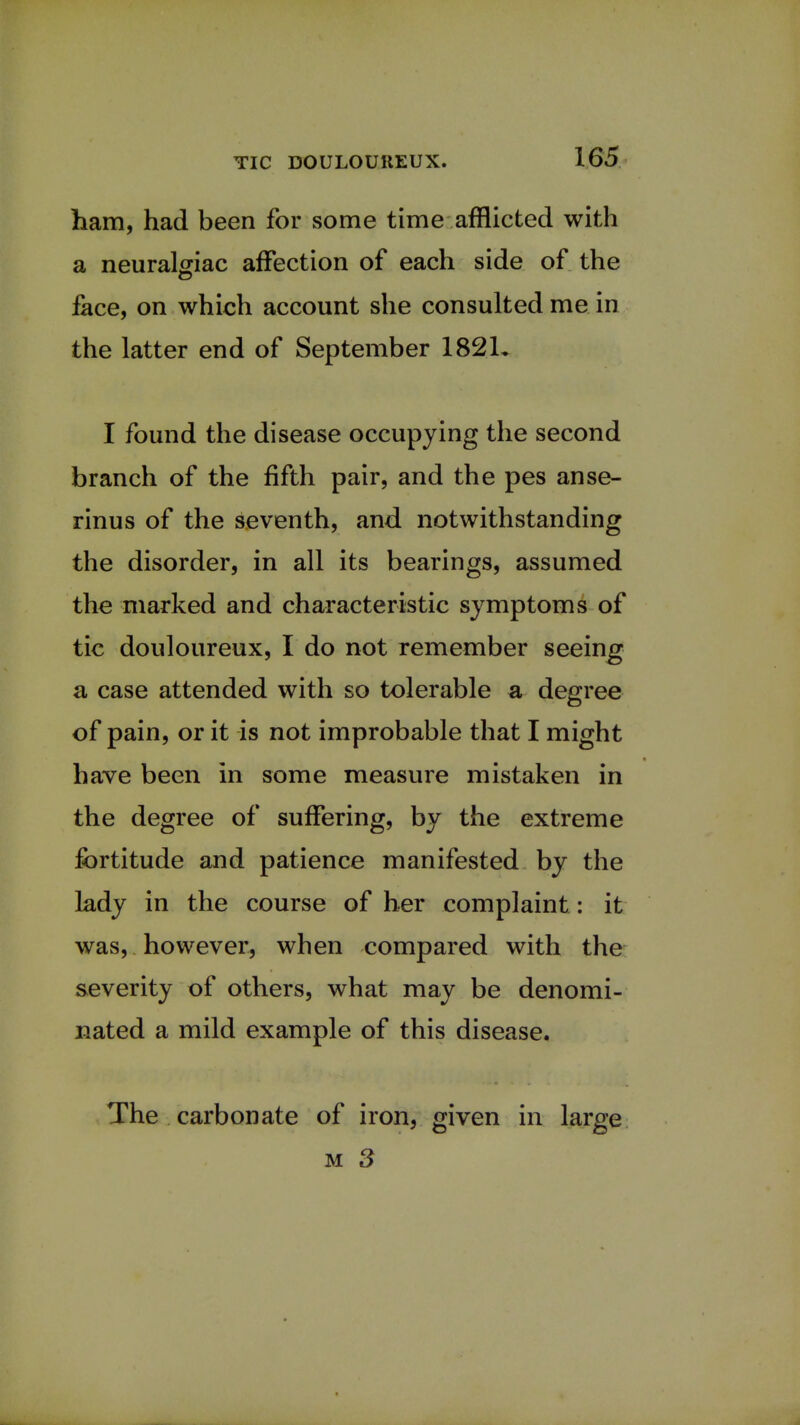 ham, had been for some time afflicted with a neuralgiac affection of each side of the face, on which account she consulted me in the latter end of September 182L I found the disease occupying the second branch of the fifth pair, and the pes anse- rinus of the seventh, and notwithstanding the disorder, in all its bearings, assumed the marked and characteristic symptoms of tic douloureux, I do not remember seeing a case attended with so tolerable a degree of pain, or it is not improbable that I might have been in some measure mistaken in the degree of suffering, by the extreme fortitude and patience manifested by the lady in the course of her complaint: it was, however, when compared with the severity of others, what may be denomi- nated a mild example of this disease. The carbonate of iron, given in large m 3