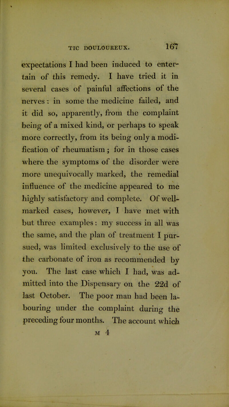 expectations I had been induced to enter- tain of this remedy. I have tried it in several cases of painful affections of the nerves; in some the medicine failed, and it did so, apparently, from the complaint being of a mixed kind, or perhaps to speak more correctly, from its being only a modi- fication of rheumatism; for in those cases where the symptoms of the disorder were more unequivocally marked, the remedial influence of the medicine appeared to me highly satisfactory and complete. Of well- marked cases, however, I have met with but three examples: my success in all was the same, and the plan of treatment I pur- sued, was limited exclusively to the use of the carbonate of iron as recommended by you. The last case which I had, was ad- mitted into the Dispensary on the 22d of last October. The poor man had been la- bouring under the complaint during the preceding four months. The account which