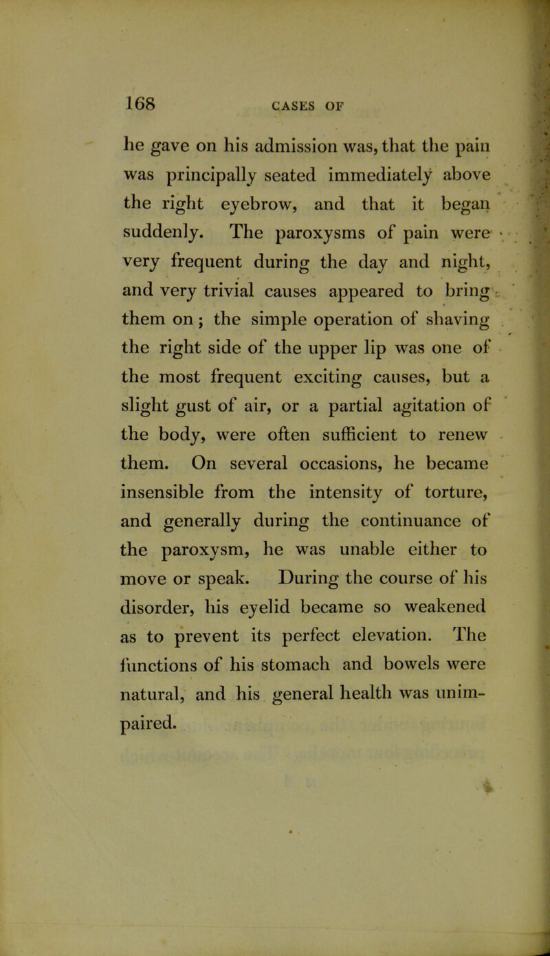 he gave on his admission was, that the pain was principally seated immediately above the right eyebrow, and that it began suddenly. The paroxysms of pain were very frequent during the day and night, and very trivial causes appeared to bring them on; the simple operation of shaving the right side of the upper lip was one of the most frequent exciting causes, but a slight gust of air, or a partial agitation of the body, were often sufficient to renew them. On several occasions, he became insensible from the intensity of torture, and generally during the continuance of the paroxysm, he was unable either to move or speak. During the course of his disorder, his eyelid became so weakened as to prevent its perfect elevation. The functions of his stomach and bowels were natural, and his general health was unim- paired.