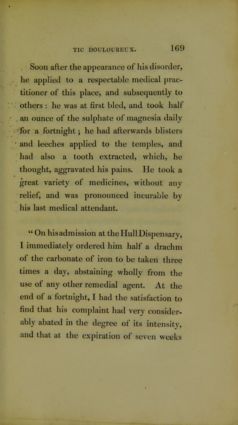 Soon after the appearance of his disorder, he applied to a respectable medical prac- titioner of this place, and subsequently to others : he was at first bled, and took half an ounce of the sulphate of magnesia daily For a fortnight; he had afterwards blisters • and leeches applied to the temples, and had also a tooth extracted, which, he thought, aggravated his pains. He took a great variety of medicines, without any relief, and was pronounced incurable by his last medical attendant.  On his admission at the Hull Dispensary, I immediately ordered him half a drachm of the carbonate of iron to be taken three times a day, abstaining wholly from the use of any other remedial agent. At the end of a fortnight, I had the satisfaction to find that his complaint had very consider- ably abated in the degree of its intensity, and that at the expiration of seven weeks