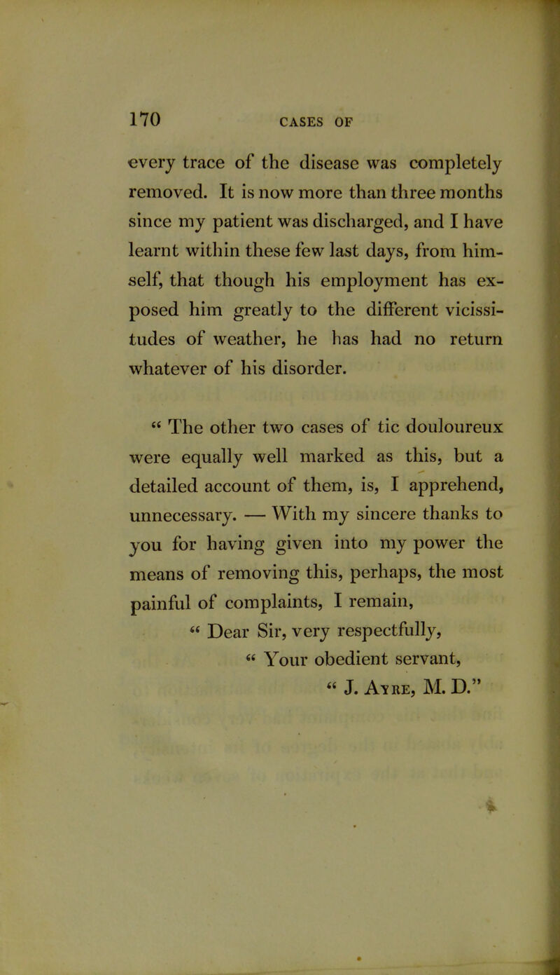 every trace of the disease was completely removed. It is now more than three months since my patient was discharged, and I have learnt within these few last days, from him- self, that though his employment has ex- posed him greatly to the different vicissi- tudes of weather, he has had no return whatever of his disorder.  The other two cases of tic douloureux were equally well marked as this, but a detailed account of them, is, I apprehend, unnecessary. — With my sincere thanks to you for having given into my power the means of removing this, perhaps, the most painful of complaints, I remain,  Dear Sir, very respectfully,  Your obedient servant,  J. Ayre, M. D.