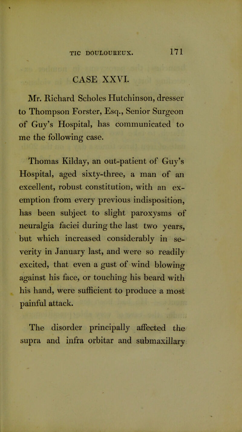 CASE XXVI. Mr. Richard Scholes Hutchinson, dresser to Thompson Forster, Esq., Senior Surgeon of Guy's Hospital, has communicated to me the following case. Thomas Kilday, an out-patient of Guy's Hospital, aged sixty-three, a man of an excellent, robust constitution, with an ex- emption from every previous indisposition, has been subject to slight paroxysms of neuralgia faciei during the last two years, but which increased considerably in se- verity in January last, and were so readily excited, that even a gust of wind blowing against his face, or touching his beard with his hand, were sufficient to produce a most painful attack. The disorder principally affected the supra and infra orbitar and submaxillary