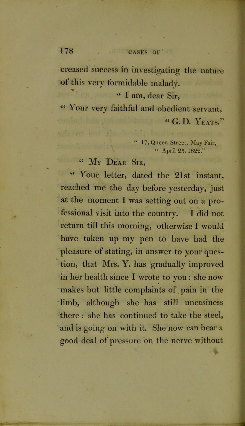 creased success in investigating the nature of this very formidable malady.  I am, dear Sir,  Your very faithful and obedient servant, G.D. Yeats.  17, Queen Street, May Fair,  April 25. 1822.  My Dear Sir,  Your letter, dated the 21st instant, reached me the day before yesterday, just at the moment I was setting out on a pro- fessional visit into the country. I did not return till this morning, otherwise I would have taken up my pen to have had the pleasure of stating, in answer to your ques- tion, that Mrs. Y. has gradually improved in her health since I wrote to you : she now makes but little complaints of, pain in the limb, although she has still uneasiness there: she has continued to take the steel, and is going on with it. She now can bear a good deal of pressure on the nerve without