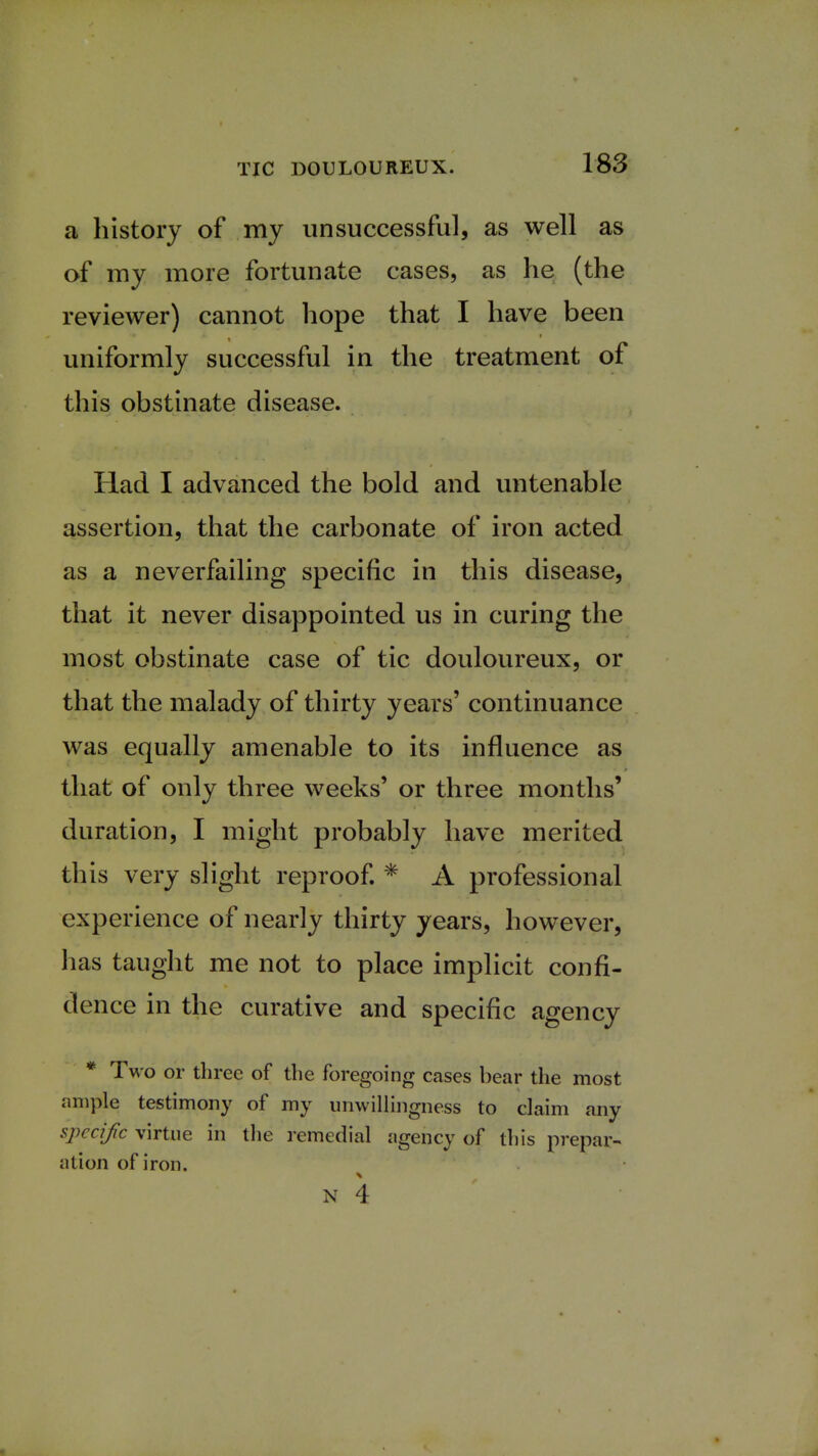 a history of my unsuccessful, as well as of my more fortunate cases, as he (the reviewer) cannot hope that I have been uniformly successful in the treatment of this obstinate disease. Had I advanced the bold and untenable assertion, that the carbonate of iron acted as a neverfailing specific in this disease, that it never disappointed us in curing the most obstinate case of tic douloureux, or that the malady of thirty years' continuance was equally amenable to its influence as that of only three weeks' or three months' duration, I might probably have merited this very slight reproof. * A professional experience of nearly thirty years, however, has taught me not to place implicit confi- dence in the curative and specific agency * Two or three of the foregoing cases bear the most ample testimony of my unwillingness to claim any specif c virtue in the remedial agency of this prepar- ation of iron. N 4