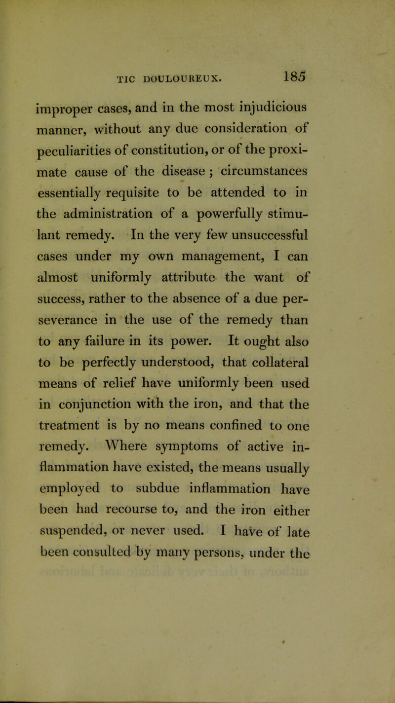 improper cases, and in the most injudicious manner, without any due consideration of peculiarities of constitution, or of the proxi- mate cause of the disease ; circumstances essentially requisite to be attended to in the administration of a powerfully stimu- lant remedy. In the very few unsuccessful cases under my own management, I can almost uniformly attribute the want of success, rather to the absence of a due per- severance in the use of the remedy than to any failure in its power. It ought also to be perfectly understood, that collateral means of relief have uniformly been used in conjunction with the iron, and that the treatment is by no means confined to one remedy. Where symptoms of active in- flammation have existed, the means usually employed to subdue inflammation have been had recourse to, and the iron either suspended, or never used. I have of late been consulted by many persons, under the