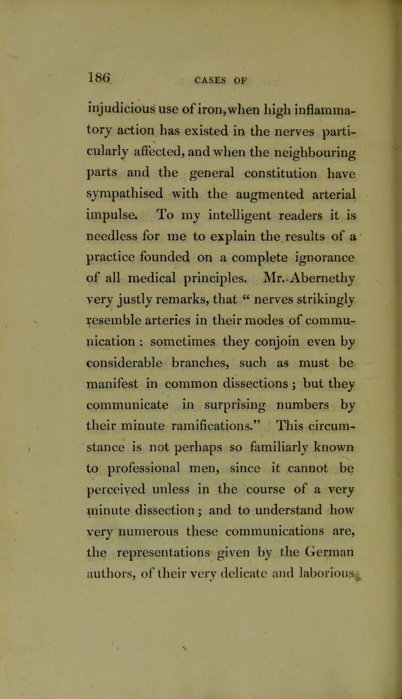 injudicious use of iron, when high inflamma- tory action has existed in the nerves parti- cularly affected, and when the neighbouring parts and the general constitution have sympathised with the augmented arterial impulse. To my intelligent readers it is needless for me to explain the results of a practice founded on a complete ignorance of all medical principles. Mr.-Abernethy very justly remarks, that  nerves strikingly resemble arteries in their modes of commu- nication : sometimes they conjoin even by considerable branches, such as must be manifest in common dissections ; but they communicate in surprising numbers by their minute ramifications. This circum- stance is not perhaps so familiarly known to professional men, since it cannot be perceived unless in the course of a very minute dissection ; and to understand how very numerous these communications are, the representations given by the German authors, of their very delicate and laborious