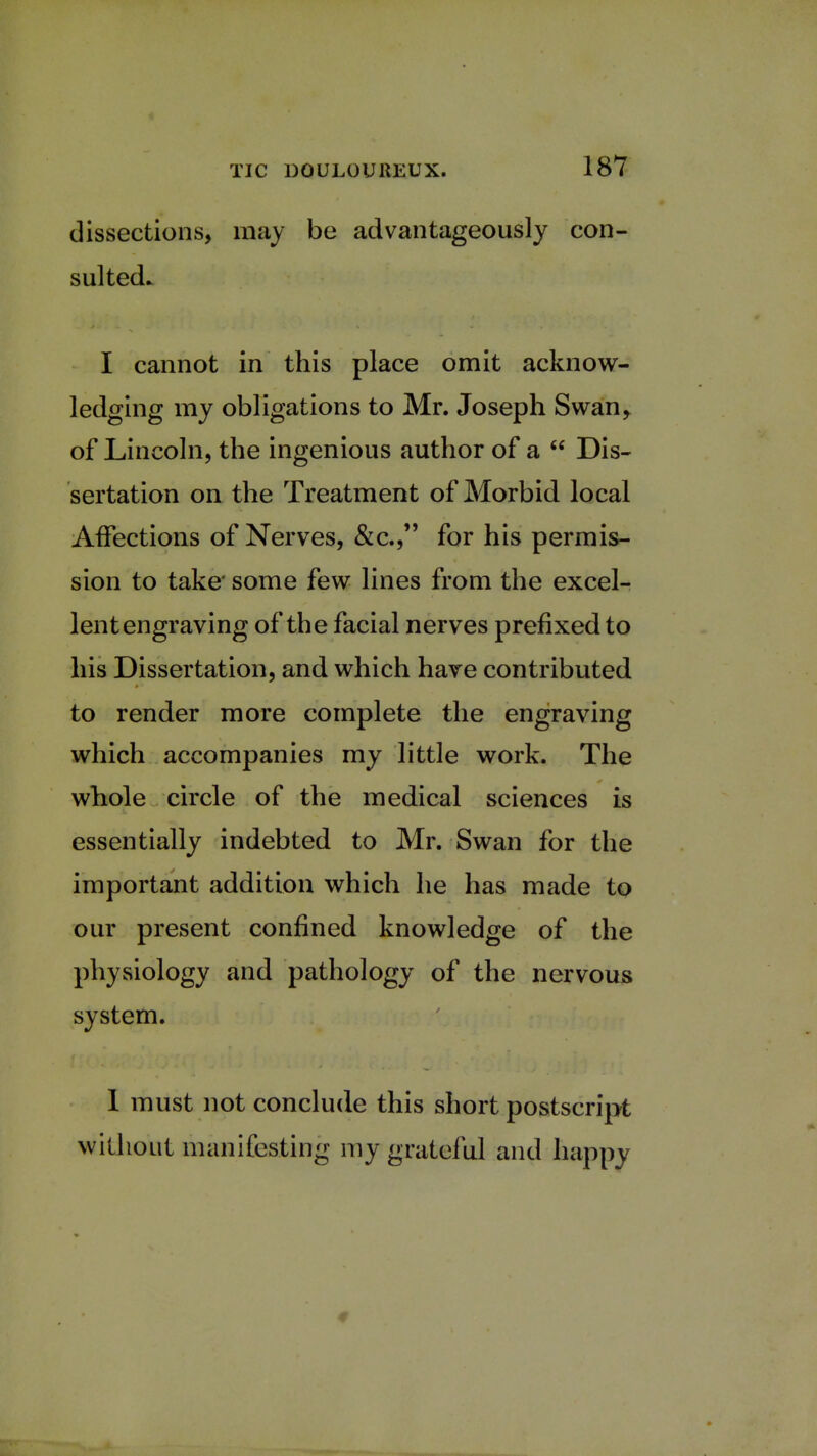 dissections, may be advantageously con- sulted. I cannot in this place omit acknow- ledging my obligations to Mr. Joseph Swan, of Lincoln, the ingenious author of a  Dis- sertation on the Treatment of Morbid local Affections of Nerves, &c., for his permis- sion to take' some few lines from the excel- lent engraving of the facial nerves prefixed to his Dissertation, and which have contributed to render more complete the engraving which accompanies my little work. The whole circle of the medical sciences is essentially indebted to Mr. Swan for the important addition which he has made to our present confined knowledge of the physiology and pathology of the nervous system. 1 must not conclude this short postscript without manifesting my grateful and happy