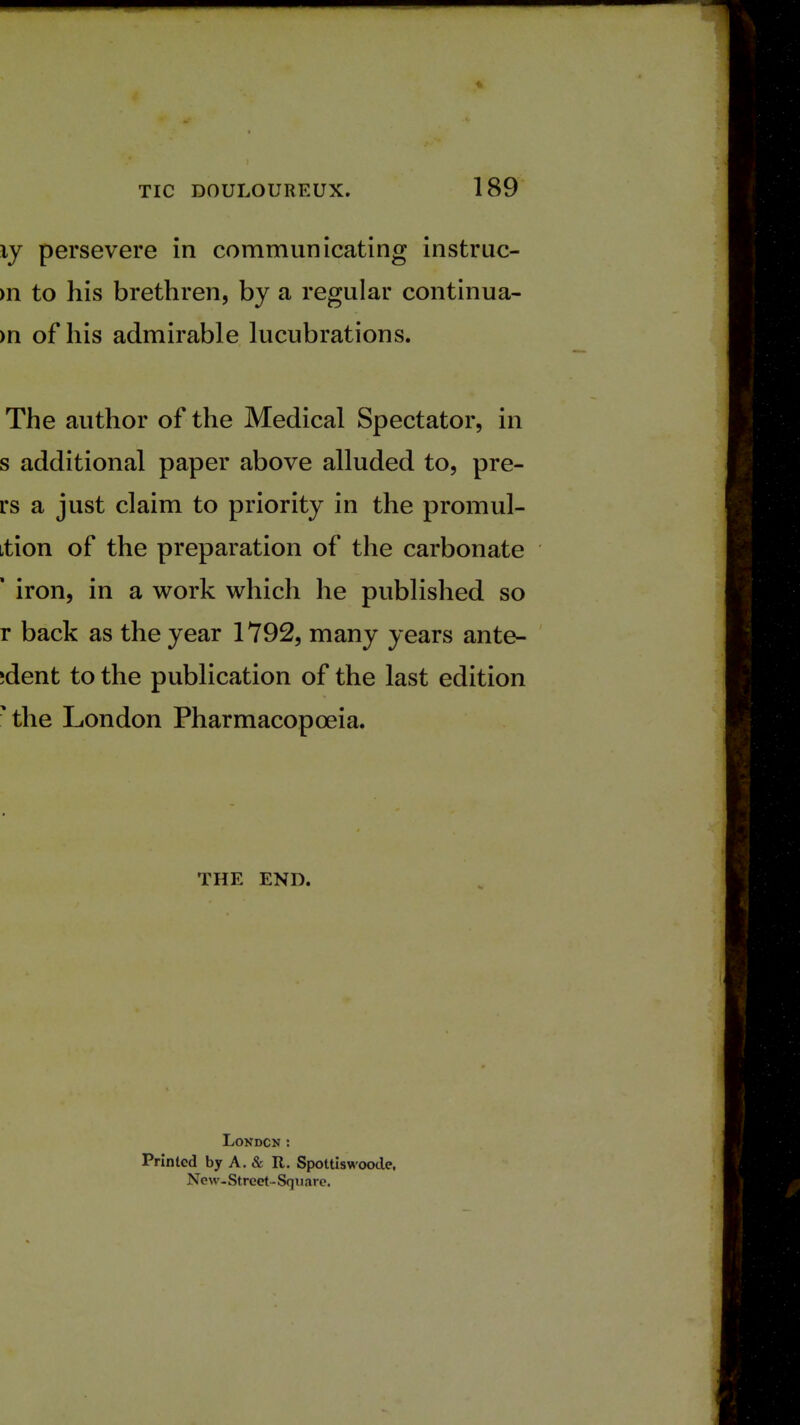 ly persevere in communicating instruc- m to his brethren, by a regular continua- >n of his admirable lucubrations. The author of the Medical Spectator, in s additional paper above alluded to, pre- rs a just claim to priority in the promul- ition of the preparation of the carbonate ■ iron, in a work which he published so r back as the year 1792, many years ante- ;dent to the publication of the last edition • the London Pharmacopoeia. THE END. London : Printed by A. & It. Spottiswoode, New-Street-Square.