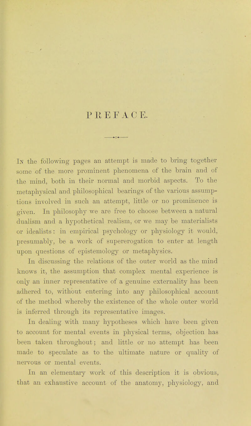 P 11E F A C E. In the following pages an attempt is made to bring together some of the more prominent phenomena of the brain and of the mind, both in their normal and morbid aspects. To the metaphysical and philosophical bearings of the various assump- tions involved in such an attempt, little or no prominence is given. In philosophy we are free to choose between a natural dualism and a hypothetical realism, or we may be materialists or idealists: in empirical psychology or physiology it would, presumabl}^ be a work of supererogation to enter at length upon questions of epistemology or metaphysics. In discussing the relations of the outer world as the mind knows it, the assumption that complex mental experience is only an inner representative of a genuine externality has been adhered to, without entering into any philosophical account of the method whereby the existence of the whole outer world is inferred through its representative images. In dealing with many hypotheses which have been given to account for mental events in physical terms, objection has been taken throughout; and little or no attempt has been made to speculate as to the ultimate nature or quality of nervous or mental events. In an elementary work of this description it is obvious, that an exhaustive account of the anatomy, physiology, and