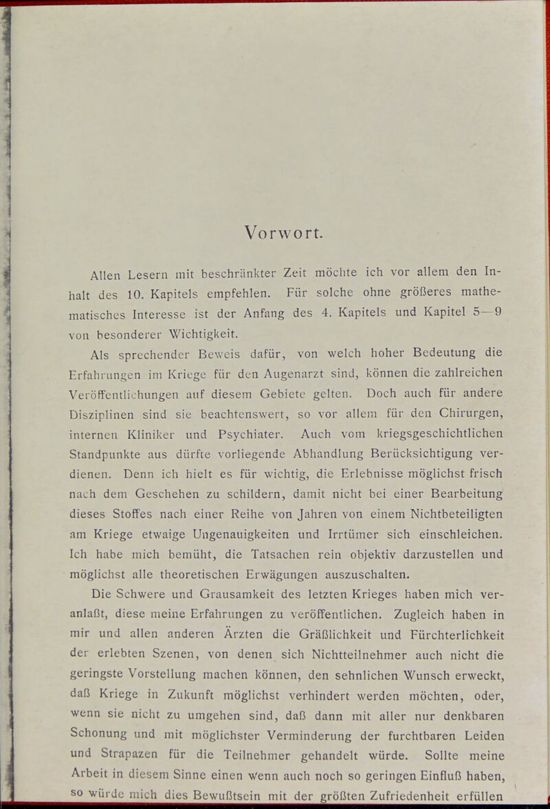 Vorwort. Allen Lesern mit beschränkter Zeit möchte ich vor allem den In- halt des 10. Kapitels empfehlen. Für solche ohne größeres mathe- matisches Interesse ist der Anfang des 4. Kapitels und Kapitel 5—9 von besonderer Wichtigkeit. Als sprechender Beweis dafür, von welch hoher Bedeutung die Erfahrungen im Kriege für den Augenarzt sind, können die zahlreichen Veröffentlichungen auf diesem Gebiete gelten. Doch auch für andere Disziplinen sind sie beachtenswert, so vor allem für den Chirurgen, internen Kliniker und Psychiater. Auch vom kriegsgeschichtlichen Standpunkte aus dürfte vorliegende Abhandlung Berücksichtigung ver- dienen. Denn ich hielt es für wichtig, die Erlebnisse möglichst frisch nach dem Geschehen zu schildern, damit nicht bei einer Bearbeitung dieses Stoffes nach einer Reihe von Jahren von einem Nichtbeteiligten am Kriege etwaige Ungenauigkeiten und Irrtümer sich einschleichen. Ich habe mich bemüht, die Tatsachen rein objektiv darzustellen und möglichst alle theoretischen Erwägungen auszuschalten. Die Schwere und Grausamkeit des letzten Krieges haben mich ver- anlaßt, diese meine Erfahrungen zu veröffentlichen. Zugleich haben in mir und allen anderen Ärzten die Gräßlichkeit und Fürchterlichkeit der erlebten Szenen, von denen sich Nichtteilnehmer auch nicht die geringste Vorstellung machen können, den sehnlichen Wunsch erweckt, daß Kriege in Zukunft möglichst verhindert werden möchten, oder, wenn sie nicht zu umgehen sind, daß dann mit aller nur denkbaren Schonung und mit möglichster Verminderung der furchtbaren Leiden und Strapazen für die Teilnehmer gehandelt würde. Sollte meine Arbeit in diesem Sinne einen Wenn auch noch so geringen Einfluß haben, so würde mich dies Bewußtsein mit der größten Zufriedenheit erfüllen