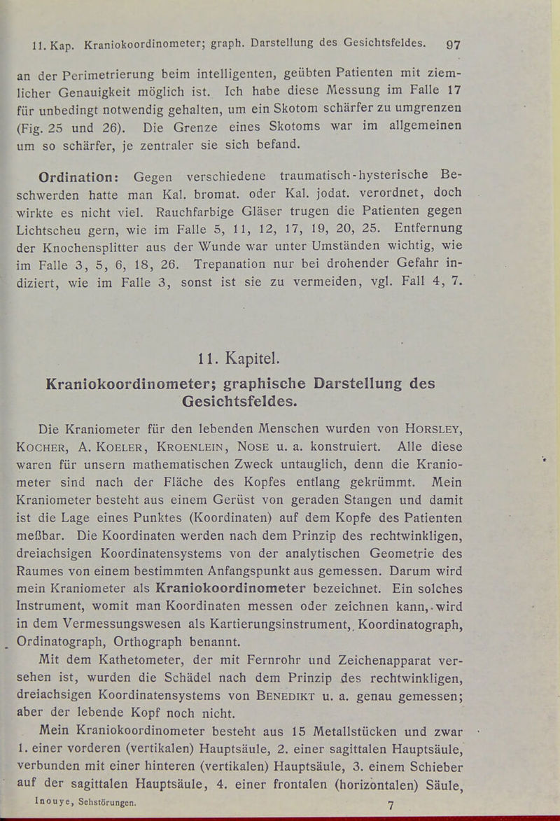 an der Perimetrierung beim intelligenten, geübten Patienten mit ziem- licher Genauigkeit möglich ist. Ich habe diese Messung im Falle 17 für unbedingt notwendig gehalten, um ein Skotom schärfer zu umgrenzen (Fig. 25 und 26). Die Grenze eines Skotoms war im allgemeinen um so schärfer, je zentraler sie sich befand. Ordination: Gegen verschiedene traumatisch-hysterische Be- schwerden hatte man Kai. bromat. oder Kai. jodat. verordnet, doch wirkte es nicht viel. Rauchfarbige Gläser trugen die Patienten gegen Lichtscheu gern, wie im Falle 5, 11, 12, 17, 19, 20, 25. Entfernung der Knochensplitter aus der Wunde war unter Umständen wichtig, wie im Falle 3, 5, 6, 18, 26. Trepanation nur bei drohender Gefahr in- diziert, wie im Falle 3, sonst ist sie zu vermeiden, vgl. Fall 4, 7. 11. Kapitel. Kraniokoordinometer; graphische Darstellung des Gesichtsfeldes. Die Kraniometer für den lebenden Menschen wurden von Horsley, Kocher, A. Koeler, Kroenlein, Nose u. a. konstruiert. Alle diese waren für unsern mathematischen Zweck untauglich, denn die Kranio- meter sind nach der Fläche des Kopfes entlang gekrümmt. Mein Kraniometer besteht aus einem Gerüst von geraden Stangen und damit ist die Lage eines Punktes (Koordinaten) auf dem Kopfe des Patienten meßbar. Die Koordinaten werden nach dem Prinzip des rechtwinkligen, dreiachsigen Koordinatensystems von der analytischen Geometrie des Raumes von einem bestimmten Anfangspunkt aus gemessen. Darum wird mein Kraniometer als Kraniokoordinometer bezeichnet. Ein solches Instrument, womit man Koordinaten messen oder zeichnen kann,-wird in dem Vermessungswesen als Kartierungsinstrument,, Koordinatograph, Ordinatograph, Orthograph benannt. Mit dem Kathetometer, der mit Fernrohr und Zeichenapparat ver- sehen ist, wurden die Schädel nach dem Prinzip des rechtwinkligen, dreiachsigen Koordinatensystems von Benedikt u. a. genau gemessen; aber der lebende Kopf noch nicht. Mein Kraniokoordinometer besteht aus 15 Metallstücken und zwar 1. einer vorderen (vertikalen) Hauptsäule, 2. einer sagittalen Hauptsäule, verbunden mit einer hinteren (vertikalen) Hauptsäule, 3. einem Schieber auf der sagittalen Hauptsäule, 4. einer frontalen (horizontalen) Säule, Inouye, Sehstörungen. n