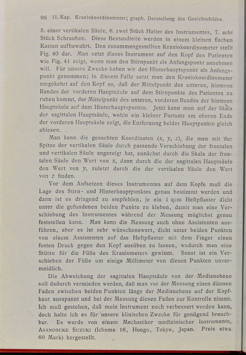 5. einer vertikalen Säule, 6. zwei Stück Halter des Instrumentes, 7. acht Stück Schrauben. Diese Bestandteile werden in einem kleinen flachen Kasten aufbewahrt. Den zusammengestellten Kraniokoordinometer stellt Fig. 40 dar. Man setzt dieses Instrument auf den Kopf des Patienten wie Fig. 41 zeigt, wenn man den Stirnpunkt als Anfangspunkt annehmen will. Für unsere Zwecke haben wir den Hinterhauptspunkt als Anfangs- punkt genommen; in diesem Falle setzt man den Kraniokoordinometer umgekehrt auf den Kopf so, daß der Mittelpunkt des unteren, hinteren Randes der vorderen Hauptsäule auf dem Stirnpunkte des Patienten zu ruhen kommt, der Mittelpunkt des unteren, vorderen Randes der hinteren Hauptsäule auf dem Hinterhauptspunkte. Jetzt kann man auf der Skala der sagittalen Hauptsäule, wohin ein kleiner Fortsatz am oberen Ende der vorderen Hauptsäule zeigt, die Entfernung beider Hauptpunkte gleich ablesen. Man kann die gesuchten Koordinaten (x, y, z), die man mit 'der Spitze der vertikalen Säule durch passende Verschiebung der frontalen und vertikalen Säule angezeigt hat, zunächst durch die Skala der fron- talen Säule den Wert von x, dann durch die der sagittalen Hauptsäule den Wert von zuletzt durch die der vertikalen Säule den Wert von z finden. Vor dem Aufsetzen dieses Instrumentes auf dem Kopfe muß die Lage des Stirn- und Hinterhauptpunktes genau bestimmt werden und dann ist es dringend zu empfehlen, je ein 1 qcm Heftpflaster dicht unter die gefundenen beiden Punkte zu kleben, damit man eine Ver- schiebung des Instrumentes während der Messung möglichst genau feststellen kann. Man kann die Messung auch ohne Assistenten aus- führen, aber es ist sehr wünschenswert, dicht unter beiden Punkten von einem Assistenten auf das Heftpflaster mit dem Finger einen festen Druck gegen den Kopf ausüben zu lassen, wodurch man eine Stütze für die Füße des Kraniometers gewinnt. Sonst ist ein Ver- schieben der Füße um einige Millimeter von diesen Punkten unver- meidlich. Die Abweichung der sagittalen Hauptsäule von der Medianebene soll dadurch vermieden werden, daß man vor der Messung einen dünnen Faden zwischen beiden Punkten längs der Medianebene auf der Kopf- haut ausspannt und bei der Messung diesen Faden zur Kontrolle nimmt. Ich muß gestehen, daß mein Instrument noch verbessert werden kann, doch halte ich es für unsere klinischen Zwecke für genügend brauch- bar. Es wurde von einem Mechaniker medizinischer Instrumente, AsANOsuKE Suzuki (Ichome 16, Hongo, Tokyo, Japan. Preis etwa 60 Mark) hergestellt.