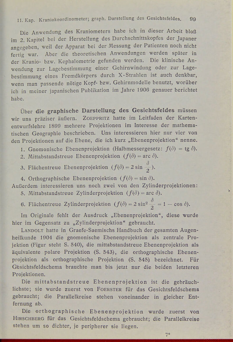 Die Anwendung des Kraniometers habe ich in dieser Arbeit bloß im 2. Kapitel bei der Herstellung des Durchschnittskopfes der Japaner angegeben, weil der Apparat bei der Messung der Patienten noch nicht fertig war. Aber die theoretischen Anwendungen werden später in der Kranio- bzw. Kephalometrie gefunden werden. Die klinische An- wendung zur Lagebestimmung einer Gehirnwindung oder zur Lage- bestimmung eines Fremdkörpers durch X-Strahlen ist auch denkbar, wenn man passende nötige Kopf- bzw. Gehirnmodelle benutzt, worüber ich in meiner japanischen Publikation im Jahre 1906 genauer berichtet habe. Über die graphische Darstellung des Gesichtsfeldes müssen wir uns präziser äußern. Zoeppritz hatte im Leitfaden der Karten- entwurfslehre 1899 mehrere Projektionen im Interesse der mathema- tischen Geographie beschrieben. Uns interessieren hier nur vier von den Projektionen auf die Ebene, die ich kurz „Ebenenprojektion nenne. 1. Gnomonische Ebenenprojektion (Halbmessergesetz: f(d) = tgd). 2. Mittabstandstreue Ebenenprojektion {f{ö) = arc ö). 3. Flächentreue Ebenenprojektion (/(J) = 2 sin 4. Orthographische Ebenenprojektion = sin b). Außerdem interessieren uns noch zwei von den Zylinderprojektionen: 5. Mittabstandstreue Zylinderprojektion (/(ö) = arc (5). 6. Flächentreue Zylinderprojektion (/(ö) = 2 sin^ = 1 — cos b). Im Originale fehlt der Ausdruck „Ebenenprojektion, diese wurde hier im Gegensatz zu „Zylinderprojektion gebraucht. Landolt hatte in Graefe-Saemischs Handbuch der gesamten Augen- heilkunde 1904 die gnomonische Ebenenprojektion als zentrale Pro- jektion (Figur steht S. 540), die mittabstandstreue Ebenenprojektion als äquivalente polare Projektion (S. 543), die orthographische Ebenen- projektion als orthographische Projektion (S. 545) bezeichnet. Für Gfesichtsfeldschema brauchte man bis jetzt nur die beiden letzteren Projektionen. Die mittabstandstreue Ebenenprojektion ist die gebräuch- lichste; sie wurde zuerst von Foerster für das Gesichtsfeldschema gebraucht; die Parallelkreise stehen voneinander in gleicher Ent- fernung ab. Die orthographische Ebenenprojektion wurde zuerst von Hirschberg für das Gesichtsfeldschema gebraucht; die Parallelkreise stehen um so dichter, je peripherer sie liegen. 7*