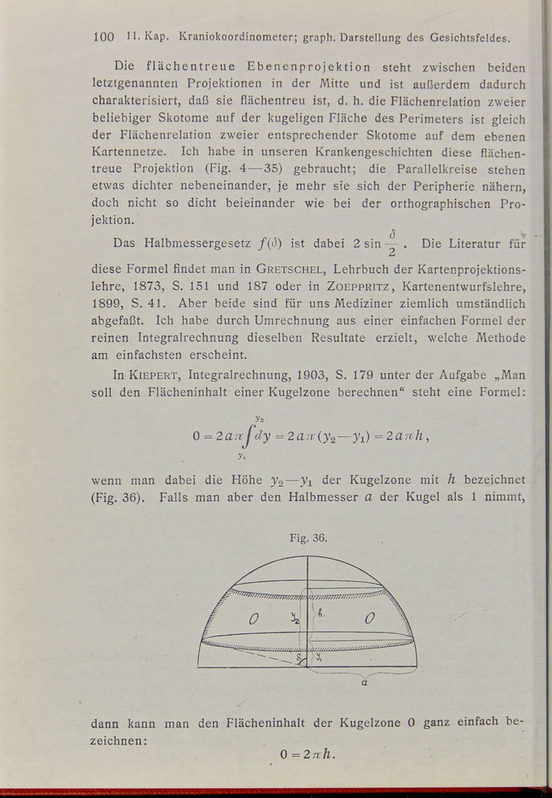 Die flächentreue Ebenenprojektion steht zwischen beiden letztgenannten Projektionen in der Mitte und ist außerdem dadurch charakterisiert, daß sie flächentreu ist, d. h. die Flächenrelation zweier beliebiger Skotome auf der kugeligen Fläche des Perimeters ist gleich der Flächenrelation zweier entsprechender Skotome auf dem ebenen Kartennetze. Ich habe in unseren Krankengeschichten diese flächen- treue Projektion (Fig. 4 — 35) gebraucht; die Parallelkreise stehen etwas dichter nebeneinander, je mehr sie sich der Peripherie nähern, doch nicht so dicht beieinander wie bei der orthographischen Pro- jektion. Das Halbmessergesetz f(ö) ist dabei 2 sin ^ . Die Literatur für diese Formel findet man in Gretschel, Lehrbuch der Kartenprojektions- lehre, 1873, S. 151 und 187 oder in Zoeppritz, Kartenentwurfslehre, 1899, S. 41. Aber beide sind für uns Mediziner ziemlich umständlich abgefaßt. Ich habe durch Umrechnung aus einer einfachen Formel der reinen Integralrechnung dieselben Resultate erzielt, welche Methode am einfachsten erscheint. In Kiepert, Integralrechnung, 1903, S. 179 unter der Aufgabe „Man soll den Flächeninhalt einer Kugelzone berechnen steht eine Formel: 0 = 2aTrJ dy =2a7t{y2—3'i) = Zarr/l, wenn man dabei die Höhe y2—yi der Kugelzone mit h bezeichnet (Fig. 36). Falls man aber den Halbmesser a der Kugel als 1 nimmt, Fig. 36. f 0 \ ä dann kann man den Flächeninhalt der Kugelzone 0 ganz einfach be- zeichnen: 0=27r/l.
