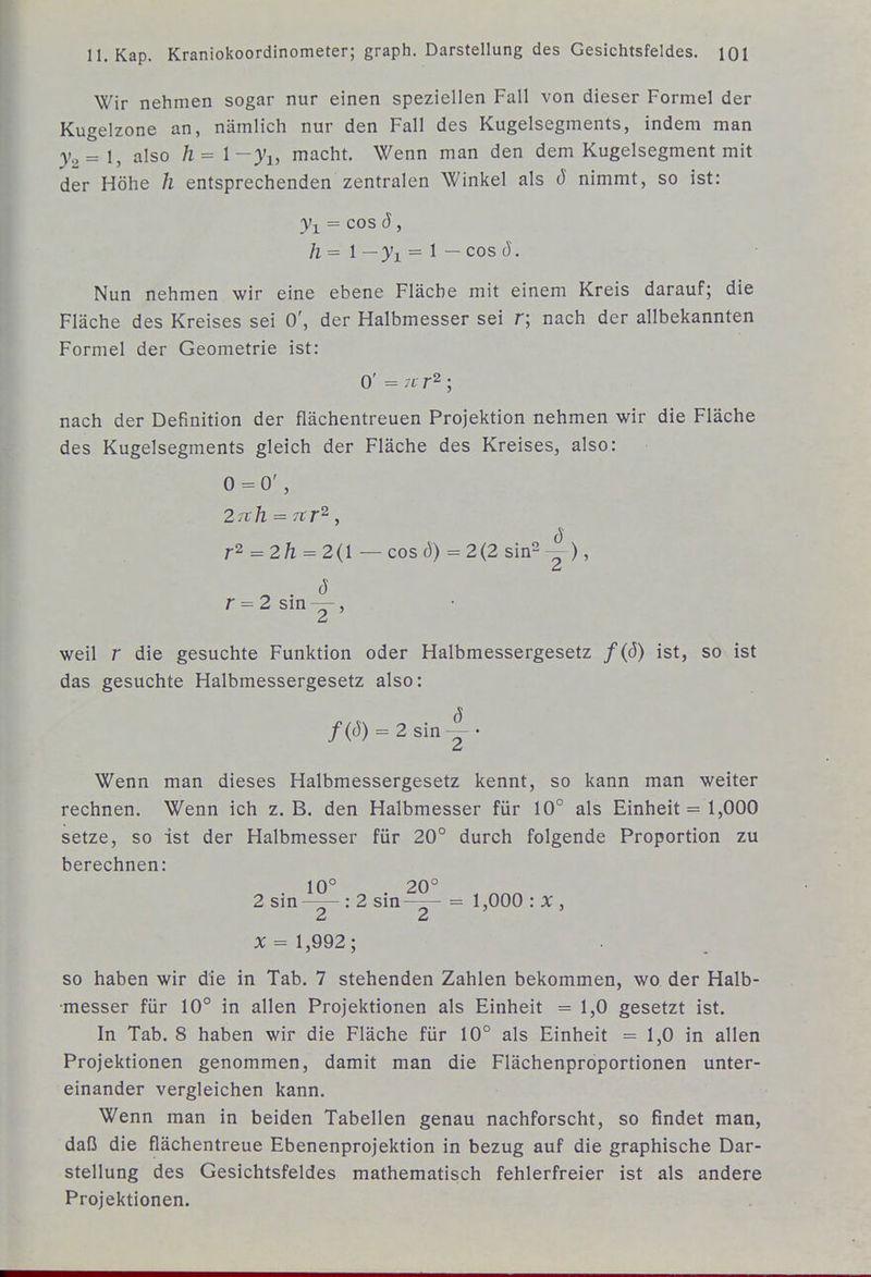 Wir nehmen sogar nur einen speziellen Fall von dieser Formel der Kugelzone an, nämlich nur den Fall des Kugelsegments, indem man 3/2 =1, also h= l-yi, macht. Wenn man den dem Kugelsegment mit der Höhe h entsprechenden zentralen Winkel als ö nimmt, so ist: ^1 = cos ö, /l = 1 _;yj^ = 1 — cos ö. Nun nehmen wir eine ebene Fläche mit einem Kreis darauf; die Fläche des Kreises sei 0', der Halbmesser sei r; nach der allbekannten Formel der Geometrie ist: 0' = 7f r2 ; nach der Definition der flächentreuen Projektion nehmen wir die Fläche des Kugelsegments gleich der Fläche des Kreises, also: 0 = 0', 27th = 7tr^, r2 = 2/1 = 2(1 — cos d) = 2(2 sin2 ^), d r = 2siny, weil r die gesuchte Funktion oder Halbmessergesetz f{ö) ist, so ist das gesuchte Halbmessergesetz also: /(J) = 2sin-^. Wenn man dieses Halbmessergesetz kennt, so kann man weiter rechnen. Wenn ich z.B. den Halbmesser für 10° als Einheit = 1,000 setze, so ist der Halbmesser für 20° durch folgende Proportion zu berechnen: . 10° . 20° 2 sin—- : 2 sm-—- = 1,000 : X , X = 1,992; so haben wir die in Tab. 7 stehenden Zahlen bekommen, wo der Halb- messer für 10° in allen Projektionen als Einheit = 1,0 gesetzt ist. In Tab. 8 haben wir die Fläche für 10° als Einheit = 1,0 in allen Projektionen genommen, damit man die Flächenproportionen unter- einander vergleichen kann. Wenn man in beiden Tabellen genau nachforscht, so findet man, daß die flächentreue Ebenenprojektion in bezug auf die graphische Dar- stellung des Gesichtsfeldes mathematisch fehlerfreier ist als andere Projektionen.