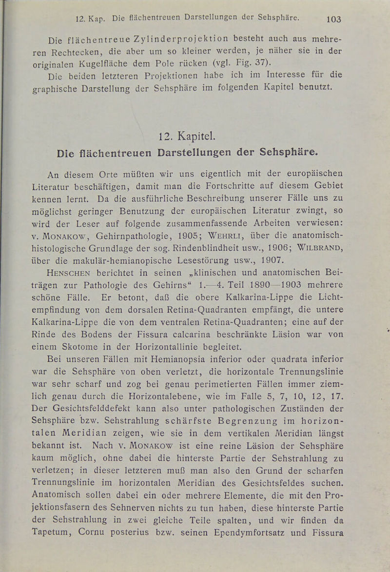 Die flächentreue Zylinderprojektion besteht auch aus mehre- ren Rechtecken, die aber um so kleiner werden, je näher sie in der originalen Kugelfläche dem Pole rücken (vgl. Fig. 37). Die beiden letzteren Projektionen habe ich im Interesse für die graphische Darstellung der Sehsphäre im folgenden Kapitel benutzt. 12. Kapitel. Die flächentreuen Darstellungen der Sehsphäre. An diesem Orte müßten wir uns eigentlich mit der europäischen Literatur beschäftigen, damit man die Fortschritte auf diesem Gebiet kennen lernt. Da die ausführliche Beschreibung unserer Fälle uns zu möglichst geringer Benutzung der europäischen Literatur zwingt, so wird der Leser auf folgende zusammenfassende Arbeiten verwiesen: V. Monakow, Gehirnpathologie, 1905; Wehrli, über die anatomisch- histologische Grundlage der sog. Rindenblindheit usw., 1906; Wilbrand, über die makulär-hemianopische Lesestörung usw., 1907. Menschen berichtet in seinen „klinischen und anatomischen Bei- trägen zur Pathologie des Gehirns 1.—4. Teil 1890—1903 mehrere schöne Fälle. Er betont, daß die obere Kalkarina-Lippe die Licht- empfindung von dem dorsalen Retina-Quadranten empfängt, die untere Kalkarina-Lippe die von dem ventralen Retina-Quadranten; eine auf der Rinde des Bodens der Fissura calcarina beschränkte Läsion war von einem Skotome in der Horizontallinie begleitet. Bei unseren Fällen mit Hemianopsia inferior oder quadrata inferior war die Sehsphäre von oben verletzt, die horizontale Trennungslinie war sehr scharf und zog bei genau perimetierten Fällen immer ziem- lich genau durch die Horizontalebene, wie im Falle 5, 7, 10, 12, 17. Der Gesichtsfelddefekt kann also unter pathologischen Zuständen der Sehsphäre bzw. Sehstrahlung schärfste Begrenzung im horizon- talen Meridian zeigen, wie sie in dem vertikalen Meridian längst bekannt ist. Nach v. Monakow ist eine reine Läsion der Sehsphäre kaum möglich, ohne dabei die hinterste Partie der Sehstrahlung zu verletzen; in dieser letzteren muß man also den Grund der scharfen Trennungslinie im horizontalen Meridian des Gesichtsfeldes suchen. Anatomisch sollen dabei ein oder mehrere Elemente, die mit den Pro- jektionsfasern des Sehnerven nichts zu tun haben, diese hinterste Partie der Sehstrahlung in zwei gleiche Teile spalten, und wir finden da Tapetum, Cornu posterius bzw. seinen Ependymfortsatz und Fissura