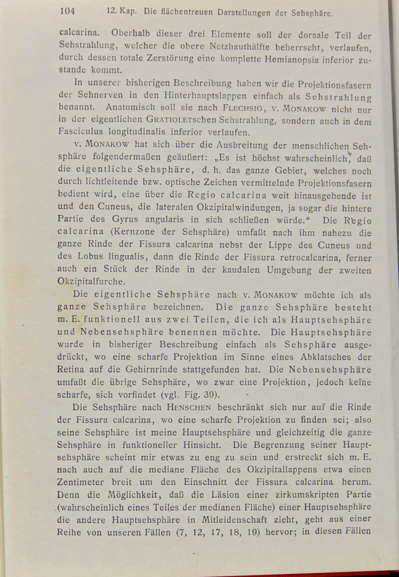 calcarina. Oberhalb dieser drei Elemente soll der dorsale Teil der Sehstrahlung, welcher die obere Netzhauthälfte beherrscht, verlaufen, durch dessen totale Zerstörung eine komplette Hemianopsia inferior zu- stande kommt. In unserer bisherigen Beschreibung haben wir die Projektionsfasern der Sehnerven in den Hinterhauptslappen einfach als Sehstrahlung benannt. Anatomisch soll sie nach Flechsig, v. Monakow nicht nur in der eigentlichen GRATiOLETschen Sehstrahlung, sondern auch in dem Fasciculus longitudinalis inferior verlaufen. V. MoNAKO\(^ hat sich über die Ausbreitung der menschlichen Seh- sphäre folgendermaßen geäußert: „Es ist höchst wahrscheinlich^* daß die eigentliche Sehsphäre, d. h. das ganze Gebiet, welches noch durch lichtleitende bzw. optische Zeichen vermittelnde Projektionsfasern bedient wird, eine über die Regio calcarina weit hinausgehende ist und den Cuneus, die lateralen Okzipitalwindungen, ja sogar die hintere Partie des Gyrus angularis in sich schließen würde. Die Rtegio calcarina (Kernzone der Sehsphäre) umfaßt nach ihm nahezu die ganze Rinde der Fissura calcarina nebst der Lippe des Cuneus und des Lobus lingualis, dann die Rinde der Fissura retrocalcarina, ferner auch ein Stück der Rinde in der kaudalen Umgebung der zweiten Okzipitalfurche. Die eigentliche Sehsphäre nach v. Monakow möchte ich als ganze Sehsphäre bezeichnen. Die ganze Sehsphäre besteht m. E. funktionell aus zwei Teilen, die ich als Hauptsehsphäre und Nebensehsphäre benennen möchte. Die Hauptsehsphäre wurde in bisheriger Beschreibung einfach als Sehsphäre ausge- drückt, wo eine scharfe Projektion im Sinne eines Abklatsches der Retina auf die Gehirnrinde stattgefunden hat. Die Nebensehsphäre umfaßt die übrige Sehsphäre, wo zwar eine Projektion, jedoch keine scharfe, sich vorfindet (vgl. Fig. 39). Die Sehsphäre nach Henschen beschränkt sich nur auf die Rinde der Fissura calcarina, wo eine scharfe Projektion zu finden sei; also seine Sehsphäre ist meine Hauptsehsphäre und gleichzeitig die ganze Sehsphäre in funktioneller Hinsicht. Die Begrenzung seiner Haupt- sehsphäre scheint mir etwas zu eng zu sein und erstreckt sich m. E. nach auch auf die mediane Fläche des Okzipitallappens etwa einen Zentimeter breit um den Einschnitt der Fissura calcarina herum. Denn die Möglichkeit, daß die Läsion einer zirkumskripten Partie (wahrscheinlich eines Teiles der medianen Fläche) einer Hauptsehsphäre die andere Hauptsehsphäre in Mitleidenschaft zieht, geht aus einer