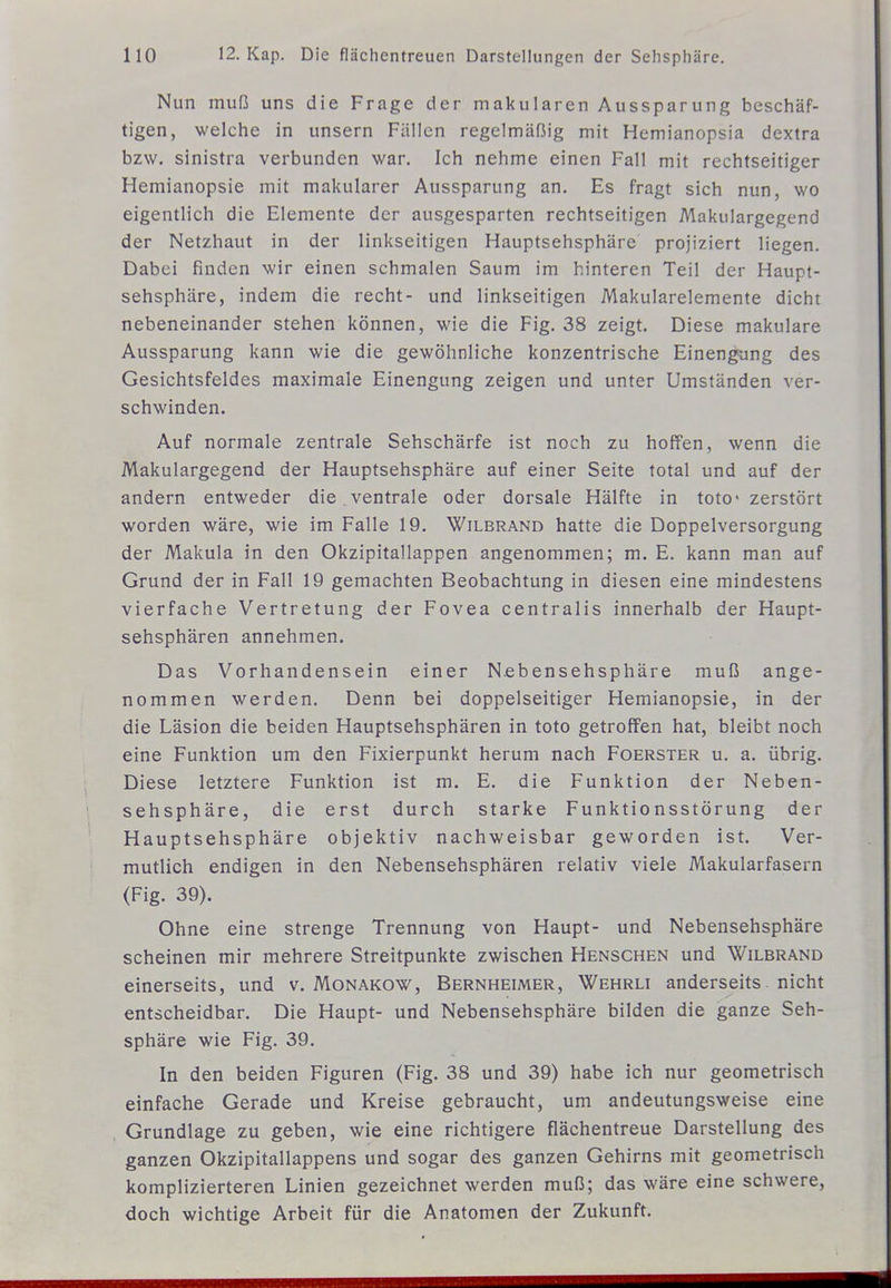 Nun muß uns die Frage der makularen Aussparung beschäf- tigen, welche in unsern Fällen regelmäßig mit Hemianopsia dextra bzw. sinistra verbunden war. Ich nehme einen Fall mit rechtseitiger Hemianopsie mit makularer Aussparung an. Es fragt sich nun, wo eigentlich die Elemente der ausgesparten rechtseitigen Makulargegend der Netzhaut in der linkseitigen Hauptsehsphäre projiziert liegen. Dabei finden wir einen schmalen Saum im hinteren Teil der Haupt- sehsphäre, indem die recht- und linkseitigen Makularelemente dicht nebeneinander stehen können, wie die Fig. 38 zeigt. Diese makulare Aussparung kann wie die gewöhnliche konzentrische Einengung des Gesichtsfeldes maximale Einengung zeigen und unter Umständen ver- schwinden. Auf normale zentrale Sehschärfe ist noch zu hoffen, wenn die Makulargegend der Hauptsehsphäre auf einer Seite total und auf der andern entweder die ventrale oder dorsale Hälfte in toto' zerstört worden wäre, wie im Falle 19. Wilbrand hatte die Doppelversorgung der Makula in den Okzipitallappen angenommen; m. E. kann man auf Grund der in Fall 19 gemachten Beobachtung in diesen eine mindestens vierfache Vertretung der Fovea centralis innerhalb der Haupt- sehsphären annehmen. Das Vorhandensein einer Nebensehsphäre muß ange- nommen werden. Denn bei doppelseitiger Hemianopsie, in der die Läsion die beiden Hauptsehsphären in toto getroffen hat, bleibt noch eine Funktion um den Fixierpunkt herum nach Foerster u. a. übrig. Diese letztere Funktion ist m. E. die Funktion der Neben- sehsphäre, die erst durch starke Funktionsstörung der Hauptsehsphäre objektiv nachweisbar geworden ist. Ver- mutlich endigen in den Nebensehsphären relativ viele Makularfasern (Fig. 39). Ohne eine strenge Trennung von Haupt- und Nebensehsphäre scheinen mir mehrere Streitpunkte zwischen Henschen und Wilbrand einerseits, und v. Monakow, Bernheimer, Wehrli anderseits nicht entscheidbar. Die Haupt- und Nebensehsphäre bilden die ganze Seh- sphäre wie Fig. 39. In den beiden Figuren (Fig. 38 und 39) habe ich nur geometrisch einfache Gerade und Kreise gebraucht, um andeutungsweise eine Grundlage zu geben, wie eine richtigere flächentreue Darstellung des ganzen Okzipitallappens und sogar des ganzen Gehirns mit geometrisch komplizierteren Linien gezeichnet werden muß; das wäre eine schwere, doch wichtige Arbeit für die Anatomen der Zukunft.
