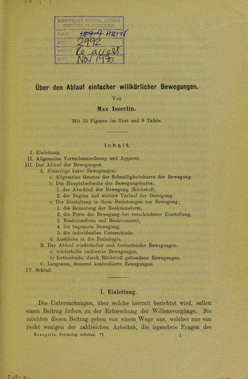 liber den Ablaut einfacher willkUrlicher Bewegungen. Von Max Isserlin. Mit 53 Figuren im Text und 8 Tafeln. I n h a 11. I. Einleitung. II. Allgemeine Verauchsanordnung und Apparat. III. Der Ablauf der Bewegungen. A. Einmalige kurze Bewegungen: a) Allgemeine Gesetze der Schnelligkeitskurve der Bewegung. b) Die Hauptabschnitte der Bewegungskurve; 1. der AbschluB der Bewegung (RiickstoC), 2. der Beginn und weitere Verlauf der Bewegung. c) Die Einstellung in ihren Beziehungen zur Bewegung; 1. die Bedeutung der Reaktionsform, 2. die Form der Bewegung bei verschiedener Einstellung, 3. Reaktionsform und Reaktionszeit, 4. die begrenzte Bewegung, 5. die individuellen Unterschiede. d) Ausblicke in die Pathologic B. Der Ablauf wiederholter und fortlaufender Bewegungen: a,) wiederholte ruckweise Bewegungen, b) fortlaufende, durch RiickstoC gebundene Bewegungen. C. Langsame, dauernd kontrollierte Bewegungen. IV. SchluB. I. Einleitung. Die Untersuchimgen, iiber welche hiermit berichtet wird, sollen einen Beitrag lie fern zu der Erforschung der Willensvorgange. Sie mochten diesen Beitrag geben von einem Wege aus, welcher nur von recht wenigen der zahlreichen Arbeiten, die irgendwie Fragen des