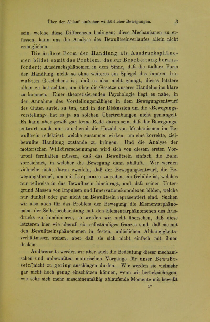 sein, welcbe diese Differenzen bedingen; diese Mechanismen zu er- fassen, kann uns die Analyse des BewuBtsein verlaufes allein nicht ermoglichen. Die iiuBere Form der Handlung als Ausdrucksphano- men bildet somit das Problem, das zur Bearbeitung heraus- fordert; Ausdrucksphanomen in dem Sinne, daB die auBere Form der Handlung nicbt so obne weiteres ein Spiegel des inneren be- wuBten Gescbehens ist, daB es also nicbt geniigt, dieses letztere allein zu betracbten, um iiber die G-esetze unseres Handelns ins klare zu kommen. Einer tbeoretisierenden Psycbologie liegt es nahe, in der Annabme des VorstellungsmaBigen in dem Bewegungsentwurf des Guten zuviel zu tun, und in der Diskussion um die »Bewegungs- vorstellung« hat es ja an solchen Ubertreibungen nicbt gemangelt. Es kann aber gewiB gar keine Rede davon sein, daB der Bewegungs- entwurf auch nur annahernd die Unzahl von Mecbanismen im Be- wuBtsein reflektiert, welcbe zusammen wirken, um eine korrekte, ziel- bewuBte Handlung zustande zu bringen. Und die Analyse der motoriscben Willkiirerscheinungen wird sich von diesem ersten Vor- urteil fernbalten mussen, daB das BewuBtsein einfach die Babn vorzeicbnet, in welcber die Bewegung dann abliiuft. Wir werden vielmebr nicbt daran zweifeln, daB der Bewegungsentwurf, die Be- wegungsformel, um mit Liepmann zu reden, ein Gebilde ist, welches nur teilweise in das BewuBtsein bineinragt, und daB seinen Unter- grund Massen von Impulsen und Innervationskomplexen bilden, welcbe nur dunkel oder gar nicht im BewuBtsein reprasentiert sind. Suchen wir also auch fiir das Problem der Bewegung die Elementarpbano- mene der Selbstbeobachtung mit den Elementarphanomenen des Aus- drucks zu kombinieren, so werden wir nicht iibersehen, daB diese letzteren hier wie uberall ein selbstandiges Ganzes sind, daB sie mit den BewuBtseinspbanomenen in festen, unloslicben Abbiingigkeits- verhaltnissen stehen, aber daB sie sich nicht einfach mit ihnen decken. Andererseits werden wir aber auch die Bedeutung dieser mechani- schen und unbewuBten motorischen Vorgange fiir unser BewuBt- sein'nicht zu gering anschlagen diirfen. Wir werden sie vielmehr gar nicht hoch genug einschatzen konnen, wenn wir beriicksichtigen, wie sehr sich mehr maschinenmaBig ablaufende Momente mit bewuBt 1*