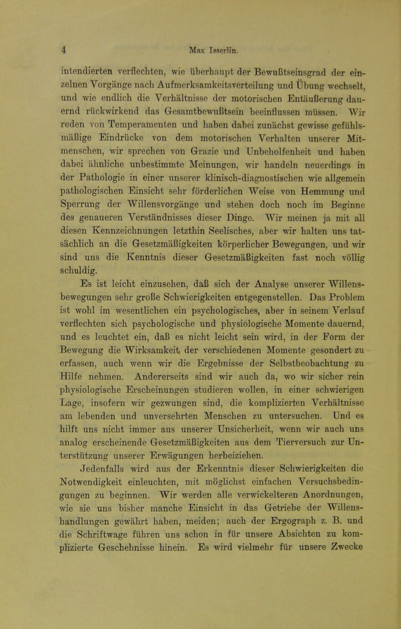 intendierten verflechten, wie Uberhaupt der BewuBtseinsgrad der ein- zelnen Vorgange nach Aufmerksamkeitsverteilung und Ubung wechselt, und wie endlich die Verhaltnisse der motorischen EntauBerung dau- ernd rtickwirkend das GesamtbewuBtsein beeinflussen mtissen. Wir reden von Temperamenten und haben dabei zun'achst gewisse gefiihls- maBige Eindriicke von dem motorischen Verhalten unserer Mit- mensclien, wir sprechen von Grazie und Unbeholfenheit und haben dabei ahnliche unbestimmte Meinungen, wir handeln neuerdings in der Pathologie in einer unserer klinisch-diagnostischen wie allgemein pathologischen Einsicht sehr forderlichen Weise von Hemmung und Sperrung der Willensvorgange und stehen doch noch im Beginne des genaueren Verstandnisses dieser Dinge. Wir meinen ja mit all diesen Kennzeichnungen letzthin Seelisches, aber wir halten uns tat- sachlich an die GesetzmaBigkeiten korperlicher Bewegungen, und wir sind uns die Kenntnis dieser GesetzmaBigkeiten fast noch vollig schuldig. Es ist leicht einzusehen, daB sich der Analyse unserer Willens- bewegungen sehr groBe Schwierigkeiten entgegenstellen. Das Problem ist wohl im wesentlichen ein psychologisches, aber in seinem Verlauf verflechten sich psychologische und physiologische Momente dauernd, und es leuchtet ein, daB es nicht leicht sein wird, in der Form der Bewegung die Wirksamkeit, der verschiedenen Momente gesondert zu erfassen, auch wenn wir die Ergebnisse der Selbstbeobachtung zu Hilfe nehmen. Andererseits sind wir auch da, wo wir sicher rein physiologische Erscheinungen studieren wollen, in einer schwierigen Lage, insofern wir gezwungen sind, die komplizierten Verhaltnisse am lebenden und unversehrten Menschen zu untersuchen. Und es hilft uns nicht immer aus unserer Unsicherheit, wenn wir auch uns analog erscheinende GesetzmaBigkeiten aus dem Tierversuch zur Un- tersttitzung unserer Erwiigungen herbeiziehen. Jedenfalls wird aus der Erkenntnis dieser Schwierigkeiten die Notwendigkeit einleuchten, mit moglichst einfachen Versuchsbedin- gungen zu beginnen. Wir werden alle verwickelteren Anordnungen, wie sie uns bisher manche Einsicht in das Getriebe der Willens- handlungen gewahrt haben, meiden; auch der Ergograph z. B. und die Schriftwage fiihren uns schon in fur unsere Absichten zu kom- plizierte Geschehnisse hinein. Es wird vielmehr fiir unsere Zwecke