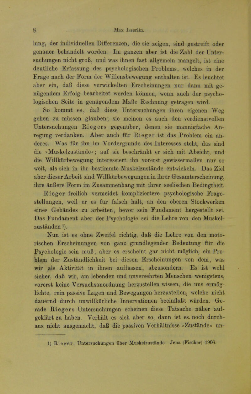 lung, der individuellen Differenzen, die sie zeigen, sind gestreift oder genauer behandelt worden. Im ganzen aber ist die Zahl der Unter- suchungen nicht groB, und was ihnen fast allgemein mangelt, ist eine deutliche Erfassung des psychologischen Problems, welches in der Frage nach der Form der Willensbewegung enthalten ist. Es leuchtet aber ein, daB diese verwickelten Erscheinungen nur dann mit ge- niigendem Erfolg bearbeitet werden konnen, wenn auch der psycho- logischen Seite in genugendem MaBe Rechnung getragen wird. So kommt es, daB diese Untersuchungen ihren eigenen Weg gehen zu miissen glauben; sie meinen es auch den verdienstvollen Untersuchungen Riegers gegeniiber, denen sie mannigfache An- regung verdanken. Aber auch fiir Rieger ist das Problem ein an- deres. Was fiir ihn im Vordergrunde des Interesses steht, das sind die »Muskelzustande«; auf sie beschrankt er sich mit Absicht, und die Willktirbewegung interessiert ihn vorerst gewissermaBen nur so weit, als sich in ihr bestimmte Muskelzustande entwickeln. Das Ziel aber dieser Arbeit sind Willkurbewegungen in ihrer Gesamterscheinung, ihre auBere Form im Zusammenhang mit ihrer seelischen Bedingtheit. Rieger freilich vermeidet kompliziertere psychologische Frage- stellungen, weil er es fiir falsch halt, an den oberen Stockwerken eines Gebaudes zu arbeiten, bevor sein Fundament hergestellt sei. Das Fundament aber der Psychologie sei die Lehre von den Muskel- zustanden !). Nun ist es ohne Zweifel richtig, daB die Lehre von den moto- rischen Erscheinungen von ganz grundlegender Bedeutung fiir die Psychologie sein muB; aber es erscheint gar nicht moglich, ein Pro- blem der Zustandlichkeit bei diesen Erscheinungen von dem, was wir als Aktivitat in ihnen auffassen, abzusondern. Es ist wohl sicher, daB wir, am lebenden und unversehrten Menschen wenigstens, vorerst keine Versuchsanordnung herzustellen wissen, die uns ermog- lichte, rein passive Lagen und Bewegungen herzustellen, welche nicht dauernd durch unwillkiirliche Innervationen beeinfluBt wiirden. Ge- rade Riegers Untersuchungen scheinen diese Tatsache naher auf- geklart zu haben. Verhalt es sich aber so, dann ist es. noch durch- aus nicht ausgemacht, daB die passiven Verhaltnisse »Zustande« un- 1) Rieger, Untersuchungen iiber Muskelzustande. Jena (Fischer) 1906.