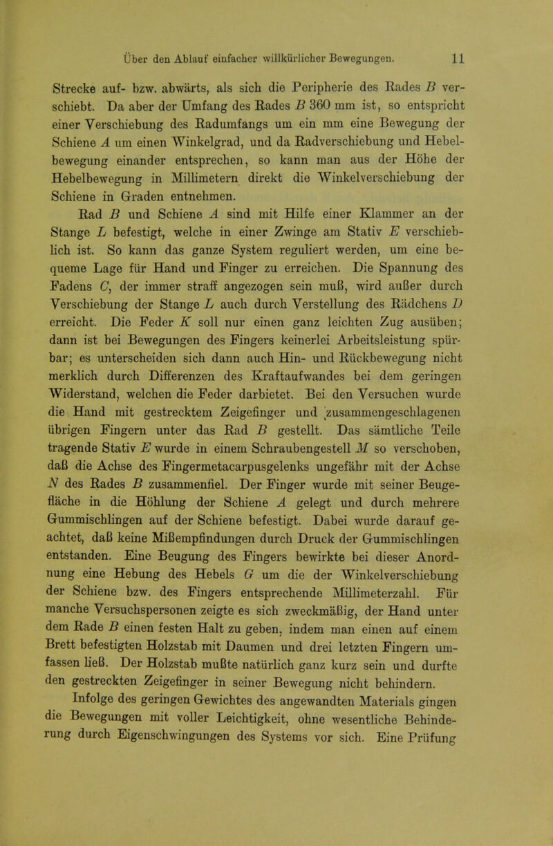 Strecke auf- bzw. abwarts, als sich die Peripherie des Rades B ver- schiebt. Da aber der Umfang des Rades B 360 mm ist, so entspricht einer Verschiebung des Radumfangs urn ein mm eine Bewegung der Schiene A um einen Winkelgrad, und da Radverschiebung und Hebel- bewegung einander entsprechen, so kann man aus der Hohe der Hebelbewegung in Millimetern direkt die Winkelverschiebung der Schiene in Graden entnehmen. Rad B und Schiene A sind mit Hilfe einer Klammer an der Stange L befestigt, welche in einer Zwinge am Stativ E verschieb- lich ist. So kann das ganze System reguliert werden, um eine be- queme Lage fur Hand und Finger zu erreichen. Die Spannung des Fadens C, der immer straff angezogen sein muB, wird auBer durch Verschiebung der Stange L auch durch Verstellung des Radchens D erreicht. Die Feder K soil nur einen ganz leichten Zug ausiiben; dann ist bei Bewegungen des Fingers keinerlei Arbeitsleistung spiir- bar; es unterscheiden sich dann auch Hin- und Riickbewegung nicht merklich durch Differenzen des Kraftaufwandes bei dem geringen Widerstand, welchen die Feder darbietet. Bei den Versuchen wurde die Hand mit gestrecktem Zeigefinger und zusammengeschlagenen ubrigen Fingern unter das Rad B gestellt. Das samtliche Teile tragende Stativ E wurde in einem Schraubengestell M so verschoben, daB die Achse des Fingermetacarpusgelenks ungefahr mit der Achse N des Rades B zusammenfiel. Der Finger wurde mit seiner Beuge- flache in die Hohlung der Schiene A gelegt und durch mehrere Gummischlingen auf der Schiene befestigt. Dabei wurde darauf ge- achtet, daB keine MiBempfmdungen durch Druck der Gummischlingen entstanden. Eine Beugung des Fingers bewirkte bei dieser Anord- nung eine Hebung des Hebels G um die der Winkelverschiebung der Schiene bzw. des Fingers entsprechende Millimeterzahl. Fur manche Yersuchspersonen zeigte es sich zweckmaBig, der Hand unter dem Rade B einen festen Halt zu geben, indem man einen auf einem Brett befestigten Holzstab mit Daumen und drei letzten Fingern um- fassen lieB. Der Holzstab muBte naturlich ganz kurz sein und durfte den gestreckten Zeigefinger in seiner Bewegung nicht behindern. Infolge des geringen Gewichtes des angewandten Materials gingen die Bewegungen mit voller Leichtigkeit, ohne wesentliche Behinde- rung durch Eigenschwingungen des Systems vor sich. Eine Priifung