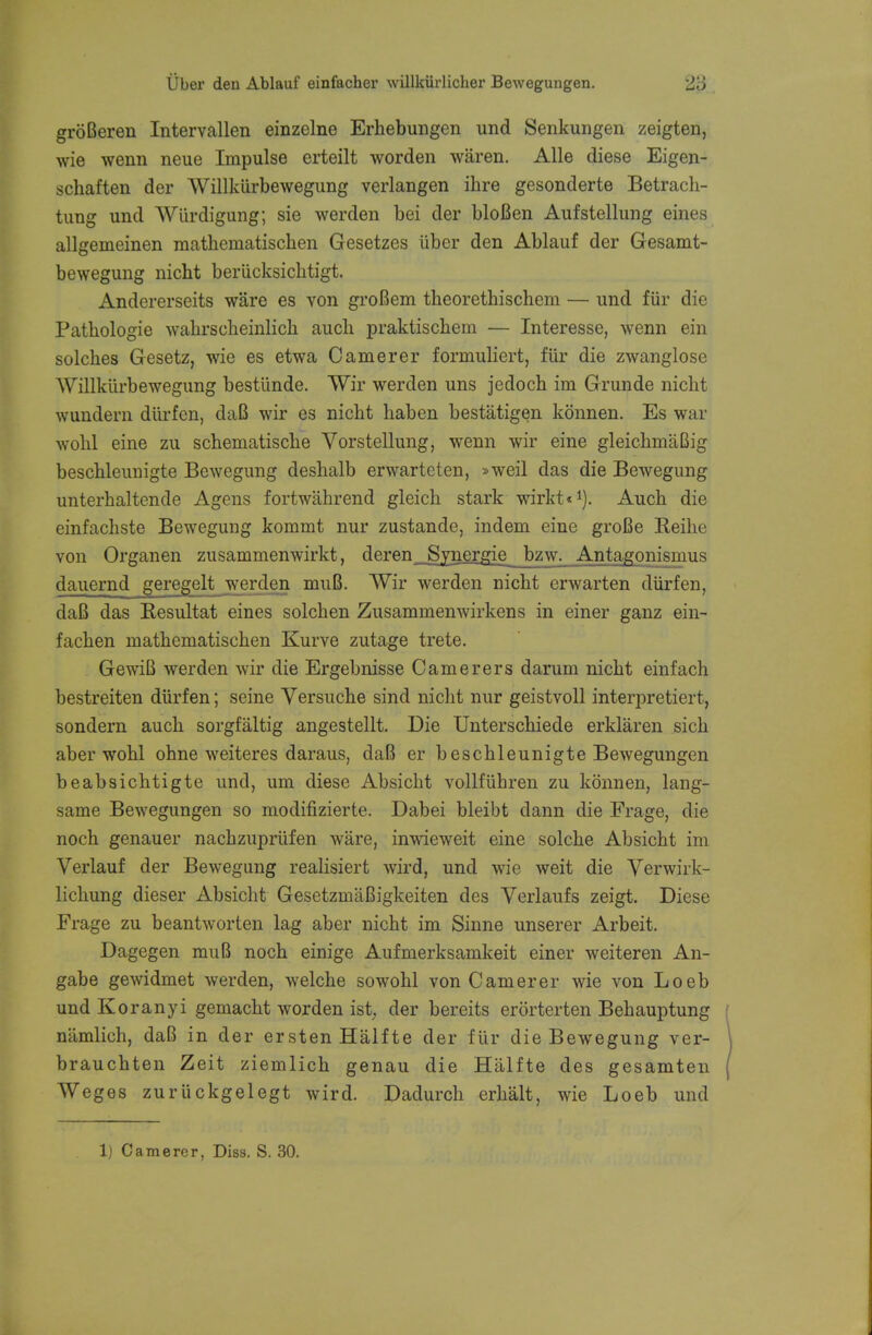 groBeren Intervallen einzelne Erhebungen und Senkungen zeigten, wie wenn neue Impulse erteilt worden waren. Alle diese Eigen- schaften der Willkiirbewegung verlangen ihre gesonderte Betrach- tung und Wiirdigung; sie werden bei der bloBen Aufstellung eines allgemeinen mathematischen Gesetzes iiber den Ablauf der Gesamt- bewegung nicht beriicksichtigt. Andererseits ware es von groBem theorethischem — und fur die Pathologie wahrsoheinlich aucli praktischem — Interesse, wenn ein solches Gesetz, wie es etwa Camerer formuliert, fur die zwanglose Willkiirbewegung bestunde. Wir werden uns jedoch im Grunde nicht wundern diirfen, daB wir es nicht haben bestatigen konnen. Es war wohl eine zu schematische Vorstellung, wenn wir eine gleichmaBig beschleunigte Bewegung deshalb erwarteten, »weil das die Bewegung unterhaltende Agens fortwahrend gleich stark wirkt*1). Auch die cinfacliste Bewegung kommt nur zustande, indem eine groBe Reihe von Organen zusammenwirkt, deren Synergie bzw. Antagonismus dauernd geregelt werden muB. Wir werden nicht erwarten diirfen, daB das Resultat eines solchen Zusammenwirkens in einer ganz ein- fachen mathematischen Kurve zutage trete. GewiB werden wir die Ergebnisse Camerers darum nicht einfach bestreiten diirfen; seine Versuche sind nicht nur geistvoll interpretiert, sondern auch sorgfaltig angestellt. Die Unterschiede erklaren sich aber wohl ohne weiteres daraus, daB er beschleunigte Bewegungen beabsichtigte und, urn diese Absicht vollfiihren zu konnen, lang- same Bewegungen so modifizierte. Dabei bleibt dann die Frage, die noch genauer nachzupriifen ware, inwieweit eine solche Absicht im Verlauf der Bewegung realisiert wird, und wie weit die Verwirk- lichung dieser Absicht GesetzmaBigkeiten des Verlaufs zeigt. Diese Frage zu beantworten lag aber nicht im Sinne unserer Arbeit. Dagegen muB noch einige Aufmerksamkeit einer weiteren An- gabe gewidmet werden, welche sowohl von Camerer wie von Loeb und Koranyi gemacht worden ist, der bereits erorterten Behauptung namlich, daB in der erstenHalfte der fur die Bewegung ver- brauchten Zeit ziemlich genau die Halfte des gesamten Weges zuriickgelegt wird. Dadurch erhalt, wie Loeb und