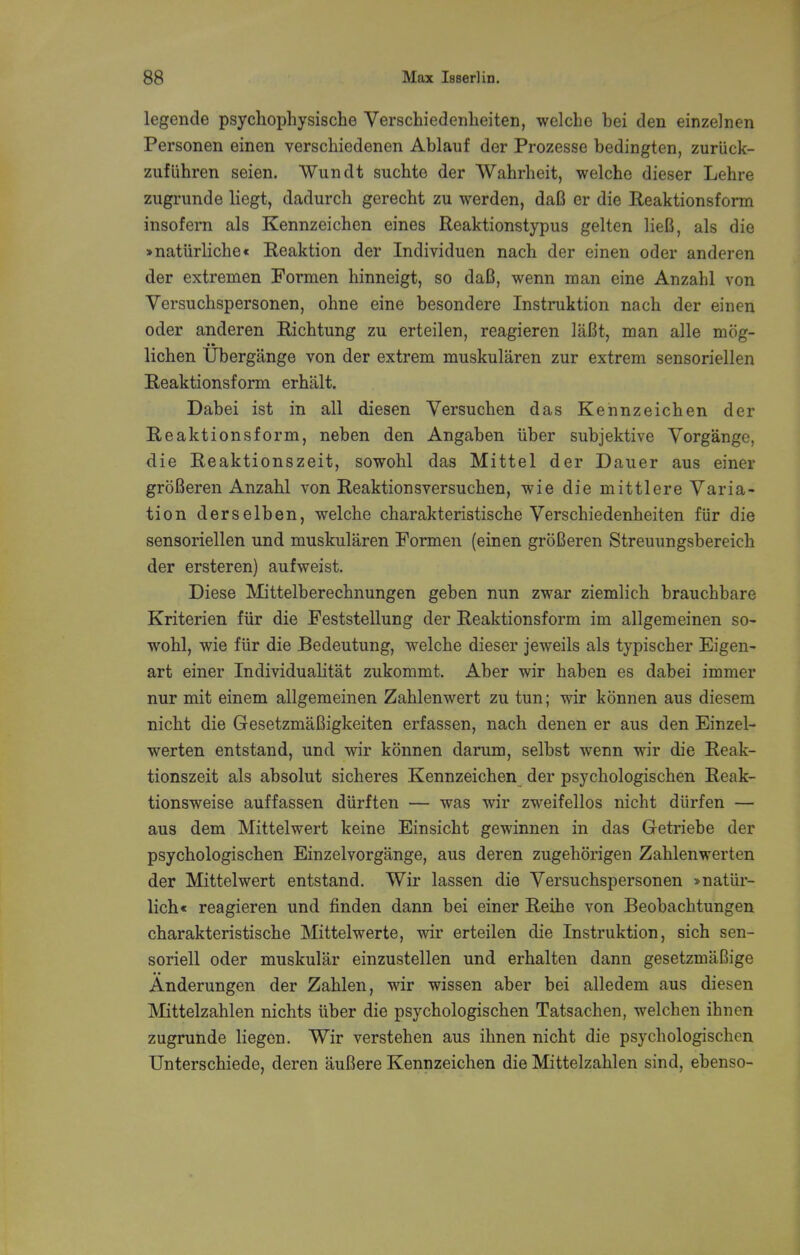 legende psychophysische Yerschiedenheiten, welche bei den einzelnen Personen einen verschiedenen Ablauf der Prozesse bedingten, zuriick- zufiihren seien. Wundt suchte der Wahrheit, welche dieser Lehre zugrunde liegt, dadurch gerecht zu werden, daB er die Reaktionsform insofern als Kennzeichen eines Reaktionstypus gelten lieB, als die >naturliche« Reaktion der Individuen nach der einen oder anderen der extremen Formen hinneigt, so daB, wenn man eine Anzahl von Versuchspersonen, ohne eine besondere Instruktion nach der einen oder anderen Ricbtung zu erteilen, reagieren laBt, man alle mog- lichen Ubergange von der extrem muskularen zur extrem sensoriellen Reaktionsform erhlilt. Dabei ist in all diesen Yersuchen das Kennzeichen der Reaktionsform, neben den Angaben iiber subjektive Yorgange, die Reaktionszeit, sowohl das Mittel der Dauer aus einer groBeren Anzahl von Reaktionsversuchen, wie die mittlere Varia- tion derselben, welche charakteristische Yerschiedenheiten fiir die sensoriellen und muskularen Formen (einen groBeren Streuungsbereich der ersteren) aufweist. Diese Mittelberechnungen geben nun zwar ziemlich brauchbare Kriterien fiir die Feststellung der Reaktionsform im allgemeinen so- wohl, wie fiir die Bedeutung, welche dieser jeweils als typischer Eigen- art einer Individuality zukommt. Aber wir haben es dabei immer nur mit einem allgemeinen Zahlenwert zu tun; wir konnen aus diesem nicht die GesetzmaBigkeiten erfassen, nach denen er aus den Einzel- werten entstand, und wir konnen darum, selbst wenn wir die Reak- tionszeit als absolut sicheres Kennzeichen der psychologischen Reak- tionsweise auffassen diirften — was wir zweifellos nicht diirfen — aus dem Mittelwert keine Einsicht gewinnen in das Getriebe der psychologischen Einzelvorgange, aus deren zugehorigen Zahlenwert en der Mittelwert entstand. Wir lassen die Yersuchspersonen »natiir- lich< reagieren und finden dann bei einer Reihe von Beobachtungen charakteristische Mittelwerte, wir erteilen die Instruktion, sich sen- sorial oder muskular einzustellen und erhalten dann gesetzmaBige Anderungen der Zahlen, wir wissen aber bei alledem aus diesen Mittelzahlen nichts liber die psychologischen Tatsachen, welchen ihnen zugrunde liegen. Wir verstehen aus ihnen nicht die psychologischen Unterschiede, deren auBere Kennzeichen die Mittelzahlen sind, ebenso-