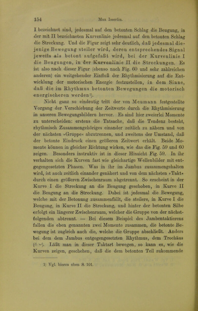 I bezeichnet sind, jedesmal auf den betonten Schlag die Beugung, in der mit II bezeiclineten Kurvenlinie jedesmal auf den betonten Schlag die Streckung. Und die Figur zeigt sehr deutlicb, daB jedesmal die- jenige Bewegung steiler wird, deren entsprechendes Signal jeweils als betont aufgefaBt wird, bei der Kurvenlinie I die Beugungen, in der Kurvenlinie II die Streckungen. Es ist also nach dieser Figur (ebenso nach Fig. 60 und sehr zahlreichen anderen) ein weitgehender EinfiuB der Rhythmisierung auf die Ent- wicklung der motorischen Energie festzustellen, in dem Sinne, daB die im Rhythmus betonten Bewegungen die motorisch energischeren werden1). Nicht ganz so eindeutig tritt der von Meumann festgestellte Vorgang der Verschiebung der Zeitwerte durch die Rhythmisierung in unseren Bewegungsbildern hervor. Es sind hier zweierlei Momente zu unterscheiden: erstens die Tatsache, daB die Tendenz besteht, rhythmisch Zusammengehoriges einander zeitlich zu nahern und von der nachsten »Gruppe« abzutrennen, und zweitens der Umstancl, daB der betonte Eindruck einen groBeren Zeitwert erhalt. Beide Mo- mente konnen in gleicher Richtung wirken, wie das die Fig. 59 und 60 zeigen. Besonders instruktiv ist in dieser Hinsicht Fig. 59. In ihr verhalten sich die Kurven fast wie gleichartige Wellenbilder mit ent- gegengesetzten Phasen. Was in ihr im Jambus zusammengehalten wird, ist auch zeitlich einander genahert und von dem nachsten »Takt« durch einen groBeren Zwischenraum abgetrennt. So erscheint in der Kurve I die Streckung an die Beugung geschoben, in Kurve II die Beugung an die Streckung. Dabei ist jedesmal die Bewegung, welche mit der Betonung zusammenfallt, die steilere, in Kurve I die Beugung, in Kurve II die Streckung, und hinter der betonten Silbe erfolgt ein langerer Zwischenraum, welcher die Gruppe von der nachst- folgenden abtrennt. — Bei diesem Beispiel des Jambentaktierens fallen die eben genannten zwei Momente zusammen, die betonte Be- wegung ist zugleich auch die, welche die Gruppe abschlieBt. Anders bei dem dem Jambus entgegengesetzten Rhythmus, dem Trochaus (- w). LaBt man in dieser Taktart bewegen, so kann es, wie die Kurven zeigen, geschehen, daB die dem betonten Teil zukommende 1) Vgl. hierzu oben S. 101.