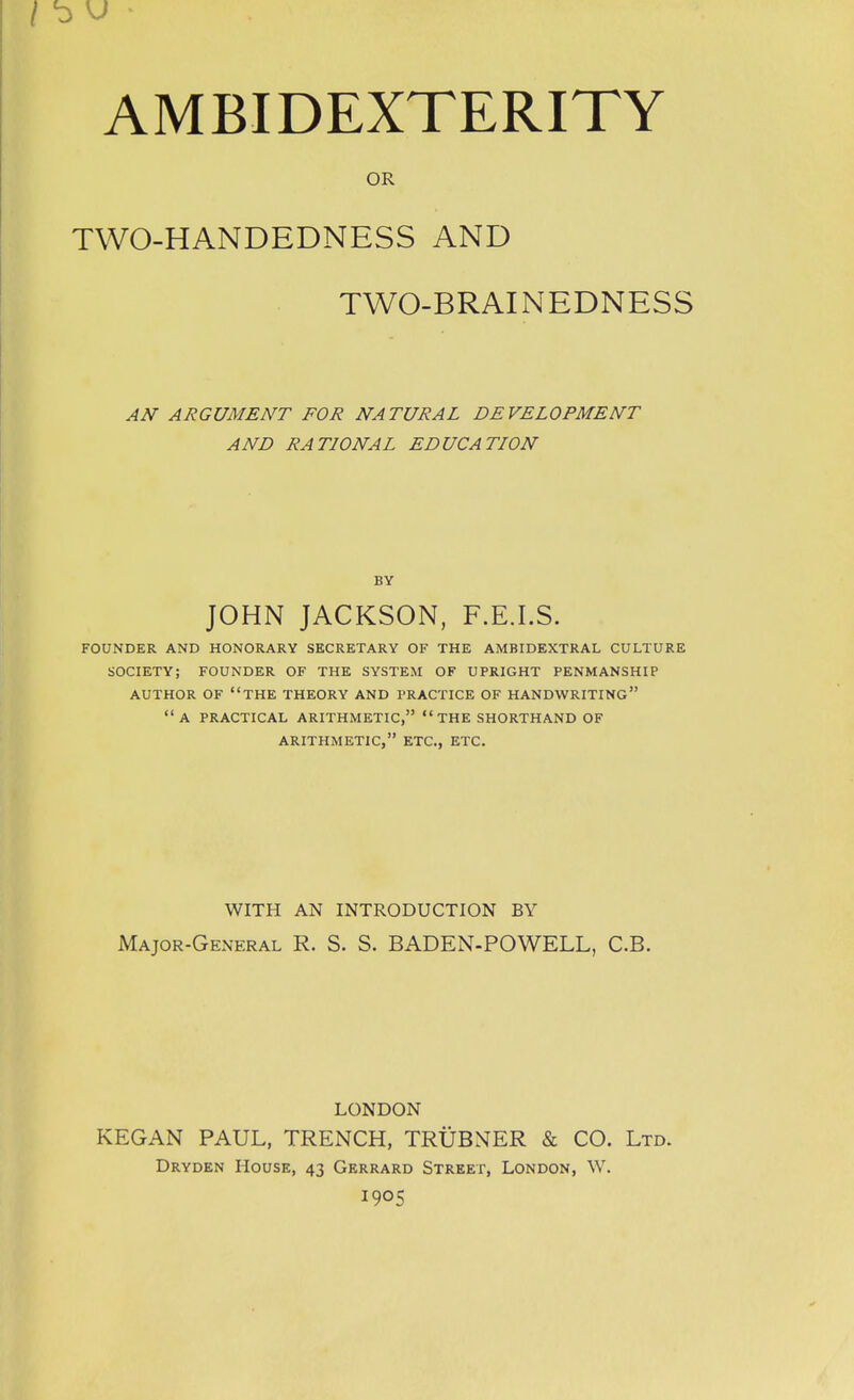 OR TWO-HANDEDNESS AND TWO-BRAINEDNESS AN ARGUMENT FOR NATURAL DEVELOPMENT AND RATIONAL EDUCATION BY JOHN JACKSON, F.E.I.S. FOUNDER AND HONORARY SECRETARY OF THE AMBIDEXTRAL CULTURE SOCIETY; FOUNDER OF THE SYSTEM OF UPRIGHT PENMANSHIP AUTHOR OF THE THEORY AND PRACTICE OF HANDWRITING a PRACTICAL ARITHMETIC, THE SHORTHAND OF ARITHMETIC, ETC., ETC. WITH AN INTRODUCTION BY Major-General R. S. S. BADEN-POWELL, C.B. LONDON KEGAN PAUL, TRENCH, TRUBNER & CO. Ltd. Dryden House, 43 Gerrard Street, London, W. 1905