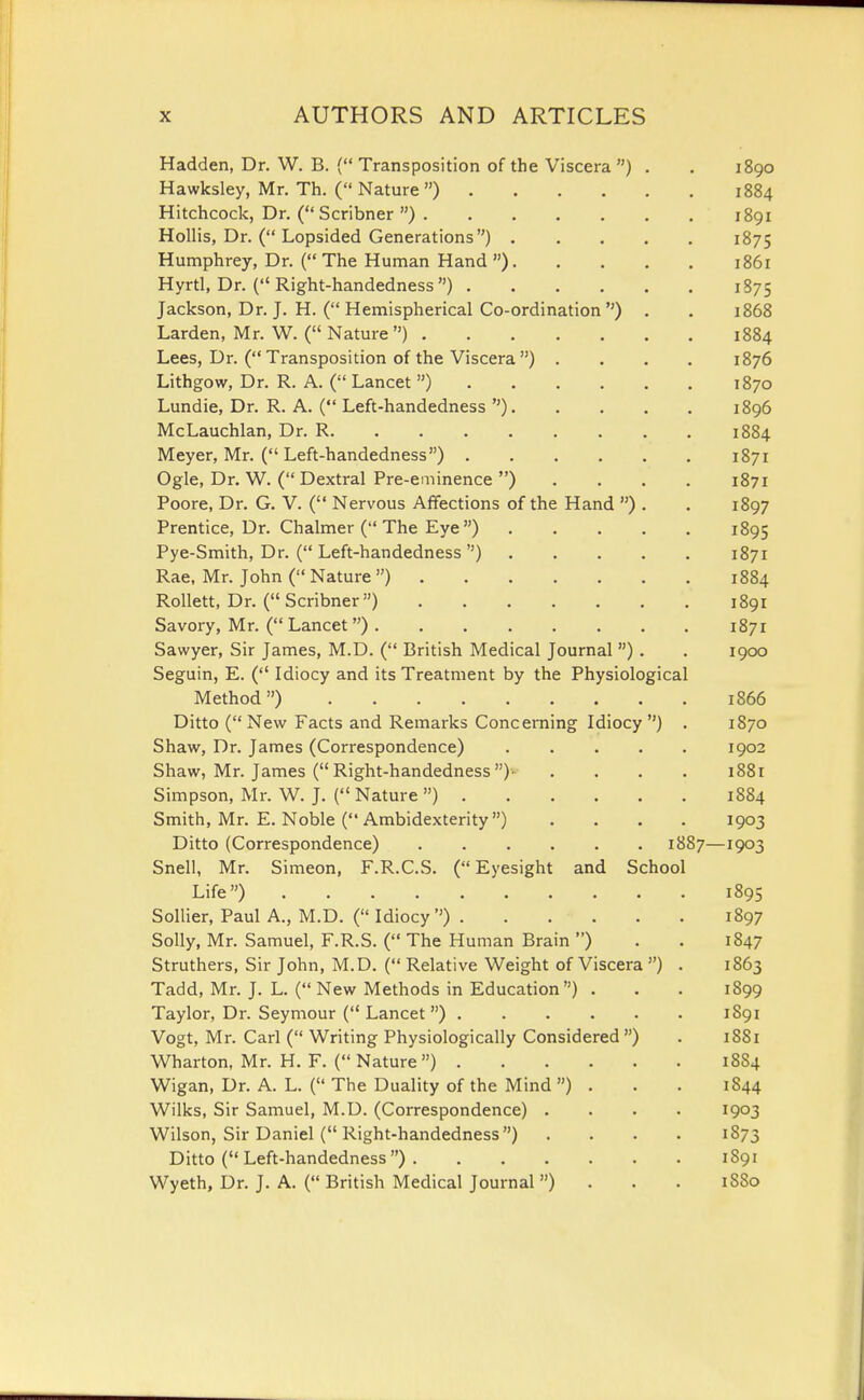 Hadden, Dr. W. B. { Transposition of the Viscera ) . . 1890 Hawksley, Mr. Th. ( Nature) 1884 Hitchcock, Dr. ( Scribner ) 1891 Hollis, Dr. ( Lopsided Generations) 1875 Humphrey, Dr. { The Human Hand ) 1861 Hyrtl, Dr. ( Right-handedness ) 1875 Jackson, Dr. J, H. ( Hemispherical Co-ordination ) . . 1868 Larden, Mr. W. ( Nature) 1884 Lees, Dr. ( Transposition of the Viscera ) .... 1876 Lithgow, Dr. R. A. ( Lancet ) 1870 Lundie, Dr. R. A. ( Left-handedness ) 1896 McLauchlan, Dr. R 1884 Meyer, Mr. ( Left-handedness) 1871 Ogle, Dr. W. ( Dextral Pre-eminence ) .... 1871 Poore, Dr. G. V. ( Nervous Affections of the Hand ) . . 1897 Prentice, Dr. Chalmer ( The Eye ) 1895 Pye-Smith, Dr. ( Left-handedness ) 1871 Rae, Mr. John ( Nature ) 1884 Rollett, Dr. (Scribner) 1891 Savory, Mr. ( Lancet) 1871 Sawyer, Sir James, M.D. ( British Medical Journal) . . 1900 Seguin, E. ( Idiocy and its Treatment by the Physiological Method) 1866 Ditto (New Facts and Remarks Concerning Idiocy) . 1870 Shaw, Dr. James (Correspondence) 1902 Shaw, Mr. James ( Right-handedness )• . . . . 1881 Simpson, Mr. W. J. ( Nature ) 1884 Smith, Mr. E. Noble ( Ambidexterity) .... 1903 Ditto (Correspondence) 1887—1903 Snell, Mr. Simeon, F.R.C.S. ( Eyesight and School Life) 1895 Sollier, Paul A., M.D. ( Idiocy ) 1897 Solly, Mr. Samuel, F.R.S. ( The Human Brain ) . . 1847 Struthers, Sir John, M.D. ( Relative Weight of Viscera ) . 1863 Tadd, Mr. J. L. ( New Methods in Education) . . . 1899 Taylor, Dr. Seymour (Lancet) 1891 Vogt, Mr. Carl ( Writing Physiologically Considered ) . 1S81 Wharton, Mr. H. F. (Nature) 1884 Wigan, Dr. A. L. ( The Duality of the Mind ) . . . 1844 Wilks, Sir Samuel, M.D. (Correspondence) .... 1903 Wilson, Sir Daniel ( Right-handedness) . . . . 1873 Ditto (Left-handedness) 1891 Wyeth, Dr. J. A. ( British Medical Journal ) . . . 1880