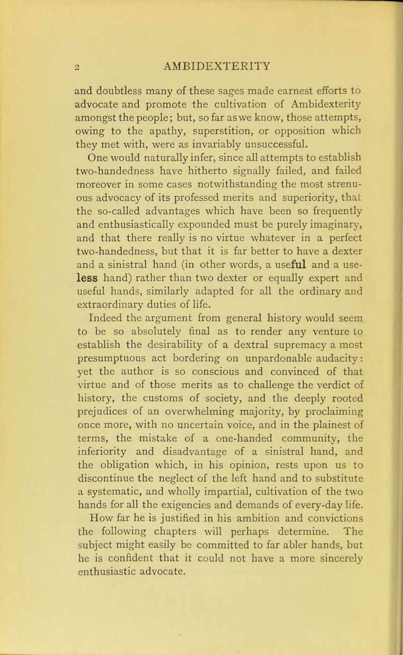 and doubtless many of these sages made earnest efforts to advocate and promote the cultivation of Ambidexterity amongst the people; but, so far as we know, those attempts, owing to the apathy, superstition, or opposition which they met with, were as invariably unsuccessful. One would naturally infer, since all attempts to establish two-handedness have hitherto signally failed, and failed moreover in some cases notwithstanding the most strenu- ous advocacy of its professed merits and superiority, that the so-called advantages which have been so frequently and enthusiastically expounded must be purely imaginary, and that there really is no virtue whatever in a perfect two-handedness, but that it is far better to have a dexter and a sinistral hand (in other words, a useful and a use- less hand) rather than two dexter or equally expert and useful hands, similarly adapted for all the ordinary and extraordinary duties of life. Indeed the argument from general history would seem to be so absolutely final as to render any venture to establish the desirability of a dextral supremacy a most presumptuous act bordering on unpardonable audacity: yet the author is so conscious and convinced of that virtue and of those merits as to challenge the verdict of history, the customs of society, and the deeply rooted prejudices of an overwhelming majority, by proclaiming once more, with no uncertain voice, and in the plainest of terms, the mistake of a one-handed community, the inferiority and disadvantage of a sinistral hand, and the obligation which, in his opinion, rests upon us to discontinue the neglect of the left hand and to substitute a systematic, and wholly impartial, cultivation of the two hands for all the exigencies and demands of every-day life. How far he is justified in his ambition and convictions the following chapters will perhaps determine. The subject might easily be committed to far abler hands, but he is confident that it could not have a more sincerely enthusiastic advocate.