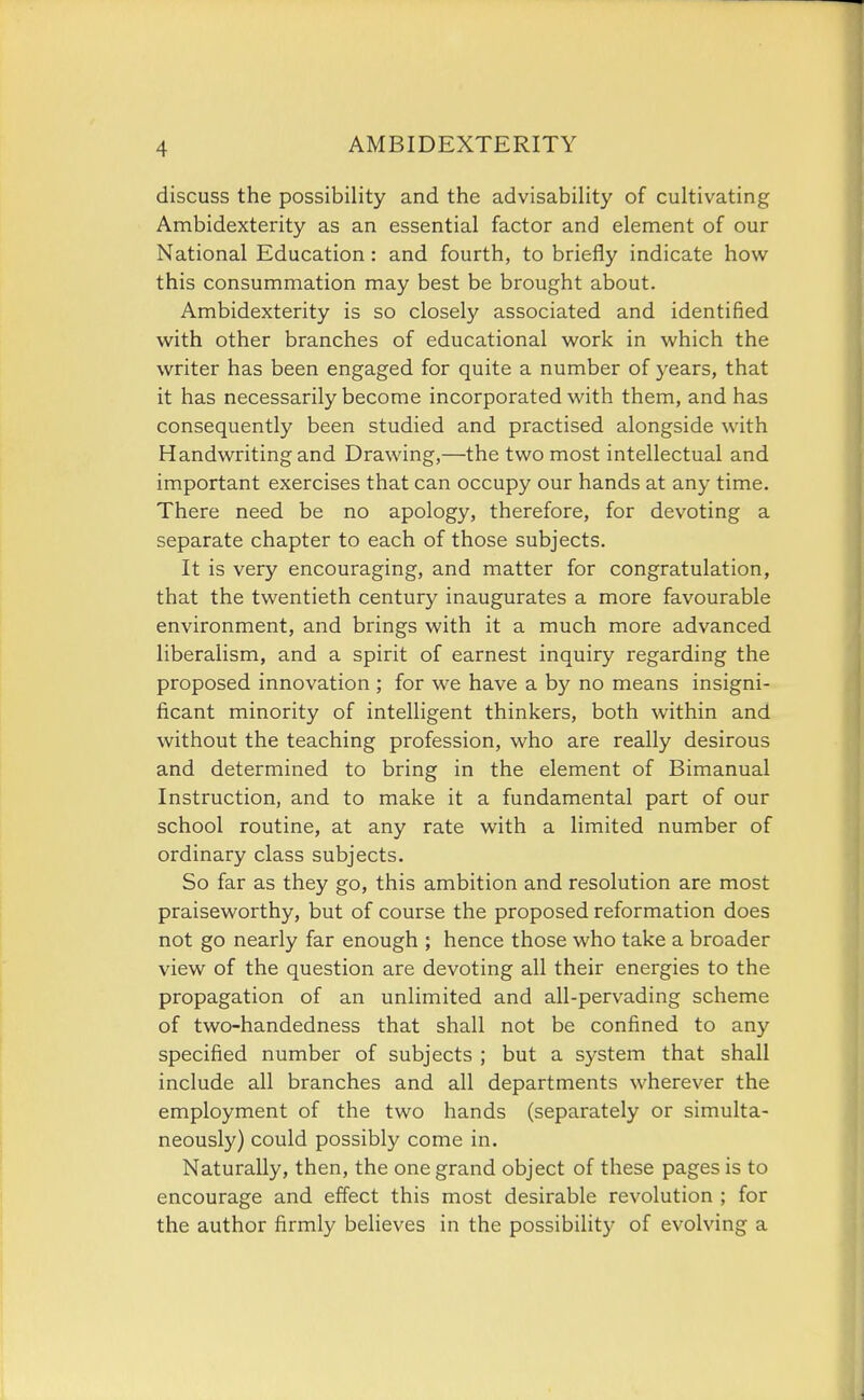 discuss the possibility and the advisability of cultivating Ambidexterity as an essential factor and element of our National Education: and fourth, to briefly indicate how this consummation may best be brought about. Ambidexterity is so closely associated and identified with other branches of educational work in which the writer has been engaged for quite a number of years, that it has necessarily become incorporated with them, and has consequently been studied and practised alongside with Handwriting and Drawing,—the two most intellectual and important exercises that can occupy our hands at any time. There need be no apology, therefore, for devoting a separate chapter to each of those subjects. It is very encouraging, and matter for congratulation, that the twentieth century inaugurates a more favourable environment, and brings with it a much more advanced liberalism, and a spirit of earnest inquiry regarding the proposed innovation; for we have a by no means insigni- ficant minority of intelligent thinkers, both within and without the teaching profession, who are really desirous and determined to bring in the element of Bimanual Instruction, and to make it a fundamental part of our school routine, at any rate with a limited number of ordinary class subjects. So far as they go, this ambition and resolution are most praiseworthy, but of course the proposed reformation does not go nearly far enough ; hence those who take a broader view of the question are devoting all their energies to the propagation of an unlimited and all-pervading scheme of two-handedness that shall not be confined to any specified number of subjects ; but a system that shall include all branches and all departments wherever the employment of the two hands (separately or simulta- neously) could possibly come in. Naturally, then, the one grand object of these pages is to encourage and effect this most desirable revolution ; for the author firmly believes in the possibility of evolving a