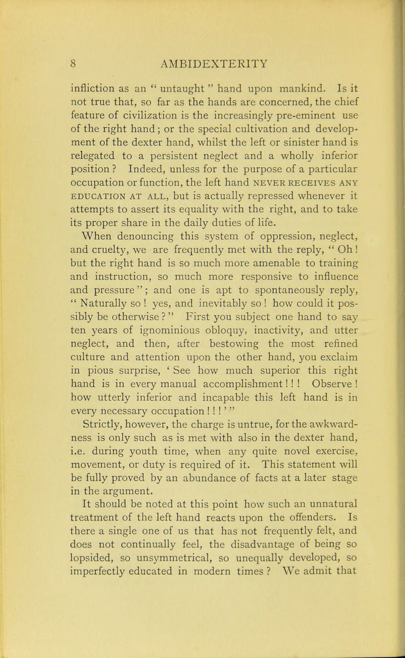 infliction as an  untaught  hand upon mankind. Is it not true that, so far as the hands are concerned, the chief feature of civiHzation is the increasingly pre-eminent use of the right hand; or the special cultivation and develop- ment of the dexter hand, whilst the left or sinister hand is relegated to a persistent neglect and a wholly inferior position ? Indeed, unless for the purpose of a particular occupation or function, the left hand never receives any EDUCATION AT ALL, but is actually repressed whenever it attempts to assert its equality with the right, and to take its proper share in the daily duties of life. When denouncing this system of oppression, neglect, and cruelty, we are frequently met with the reply, '* Oh! but the right hand is so much more amenable to training and instruction, so much more responsive to influence and pressure; and one is apt to spontaneously reply,  Naturally so ! yes, and inevitably so ! how could it pos- sibly be otherwise? First you subject one hand to say ten years of ignominious obloquy, inactivity, and utter neglect, and then, after bestowing the most refined culture and attention upon the other hand, you exclaim in pious surprise, ' See how much superior this right hand is in every manual accomplishment!! ! Observe ! how utterly inferior and incapable this left hand is in every necessary occupation !! !'  Strictly, however, the charge is untrue, for the awkward- ness is only such as is met with also in the dexter hand, i.e. during youth time, when any quite novel exercise, movement, or duty is required of it. This statement will be fully proved by an abundance of facts at a later stage in the argument. It should be noted at this point how such an unnatural treatment of the left hand reacts upon the offenders. Is there a single one of us that has not frequently felt, and does not continually feel, the disadvantage of being so lopsided, so unsymmetrical, so unequally developed, so imperfectly educated in modern times ? We admit that