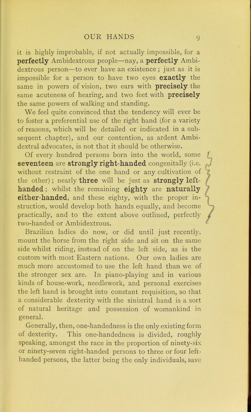 it is highly improbable, if not actually impossible, for a perfectly Ambidextrous people—nay, a perfectly Ambi- dextrous person—to ever have an existence ; just as it is impossible for a person to have two eyes exactly the same in powers of vision, two ears with precisely the same acuteness of hearing, and two feet with precisely the same powers of walking and standing. We feel quite convinced that the tendency will ever be to foster a preferential use of the right hand (for a variety of reasons, which will be detailed or indicated in a sub- sequent chapter), and our contention, as ardent Ambi- dextral advocates, is not that it should be otherwise. Of every hundred persons born into the world, some seventeen are strongly right-handed congenitally (i.e. without restraint of the one hand or any cultivation of the other); nearly three will be just as strongly left- handed ; whilst the remaining eighty are naturally either-handed, and these eighty, with the proper in- struction, would develop both hands equally, and become practically, and to the extent above outlined, perfectly two-handed or Ambidextrous. Brazilian ladies do now, or did until just recentty, mount the horse from the right side and sit on the same side whilst riding, instead of on the left side, as is the custom with most Eastern nations. Our own ladies are much more accustomed to use the left hand than we of the stronger sex are. In piano-playing and in various kinds of house-work, needlework, and personal exercises the left hand is brought into constant requisition, so that a considerable dexterity with the sinistral hand is a sort of natural heritage and possession of womankind in general. Generally, then, one-handedness is the only existing form of dexterity. This one-handedness is divided, roughly speaking, amongst the race in the proportion of ninety-six or ninety-seven right-handed persons to three or four left- handed persons, the latter being the only individuals, save