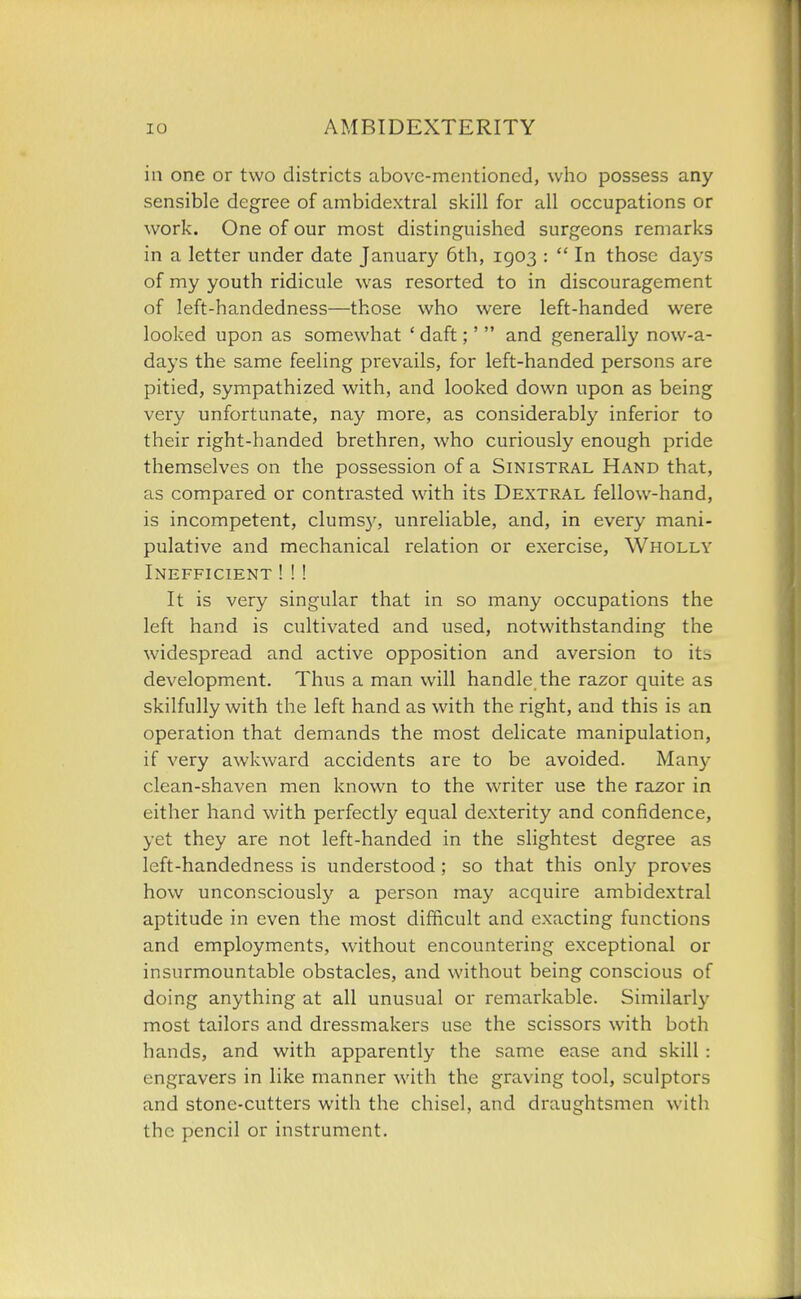 in one or two districts above-mentioned, who possess any sensible degree of ambidextral skill for all occupations or work. One of our most distinguished surgeons remarks in a letter under date January 6th, 1903 :  In those days of my youth ridicule was resorted to in discouragement of left-handedness—those who were left-handed were looked upon as somewhat ' daft;'  and generally now-a- days the same feeling prevails, for left-handed persons are pitied, sympathized with, and looked down upon as being very unfortunate, nay more, as considerably inferior to their right-handed brethren, who curiously enough pride themselves on the possession of a Sinistral Hand that, as compared or contrasted with its Dextral fellow-hand, is incompetent, clums}^, unreliable, and, in every mani- pulative and mechanical relation or exercise. Wholly Inefficient ! !! It is very singular that in so many occupations the left hand is cultivated and used, notwithstanding the widespread and active opposition and aversion to its development. Thus a man will handle the razor quite as skilfully with the left hand as with the right, and this is an operation that demands the most delicate manipulation, if very awkward accidents are to be avoided. Many clean-shaven men known to the writer use the razor in either hand with perfectly equal dexterity and confidence, yet they are not left-handed in the slightest degree as left-handedness is understood ; so that this only proves how unconsciously a person may acquire ambidextral aptitude in even the most difficult and exacting functions and employments, without encountering exceptional or insurmountable obstacles, and without being conscious of doing anything at all unusual or remarkable. Similarly most tailors and dressmakers use the scissors with both hands, and with apparently the same ease and skill : engravers in like manner with the graving tool, sculptors and stone-cutters with the chisel, and draughtsmen with the pencil or instrument.