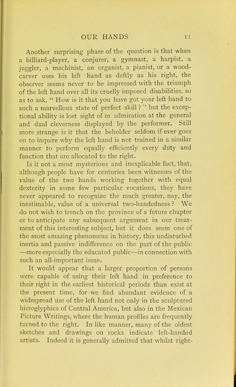 Another surprising phase of the question is that when a billiard-player, a conjurer, a gymnast, a harpist, a juggler, a machinist, an organist, a pianist, or a wood- carver uses his left hand as deftly as his right, the observer seems never to be impressed with the triumph of the left hand over all its cruelly imposed disabilities, so as to ask,  How is it that you have got your left hand to such a marvellous state of perfect skill ?  but the excep- tional ability is lost sight of in admiration at the general and dual cleverness displayed by the performer. Still more strange is it that the beholder seldom if ever goes on to inquire why the left hand is not trained in a similar manner to perform equally efficiently every duty and function that are allocated to the right. Is it not a most mysterious and inexplicable fact, that, although people have for centuries been witnesses of the value of the two hands working together with equal dexterity in some few particular vocations, they have never appeared to recognize the much greater, nay, the inestimable, value of a universal two-handedness ? We do not wish to trench on the province of a future chapter or to anticipate any subsequent argument in our treat- ment of this interesting subject, but it does seem one of the most amazing phenomena in history, this undisturbed inertia and passive indifference on the part of the public —more especially the educated public—in connection with such an all-important issue. It would appear that a larger proportion of persons were capable of using their left hand in preference to their right in the earliest historical periods than exist at the present time, for we find abundant evidence of a widespread use of the left hand not only in the sculptured hieroglyphics of Central America, but also in the Mexican Picture Writings, where the human profiles are frequently turned to the right. In like manner, many of the oldest sketches and drawings on rocks indicate left-handed artists. Indeed it is generally admitted that whilst right-