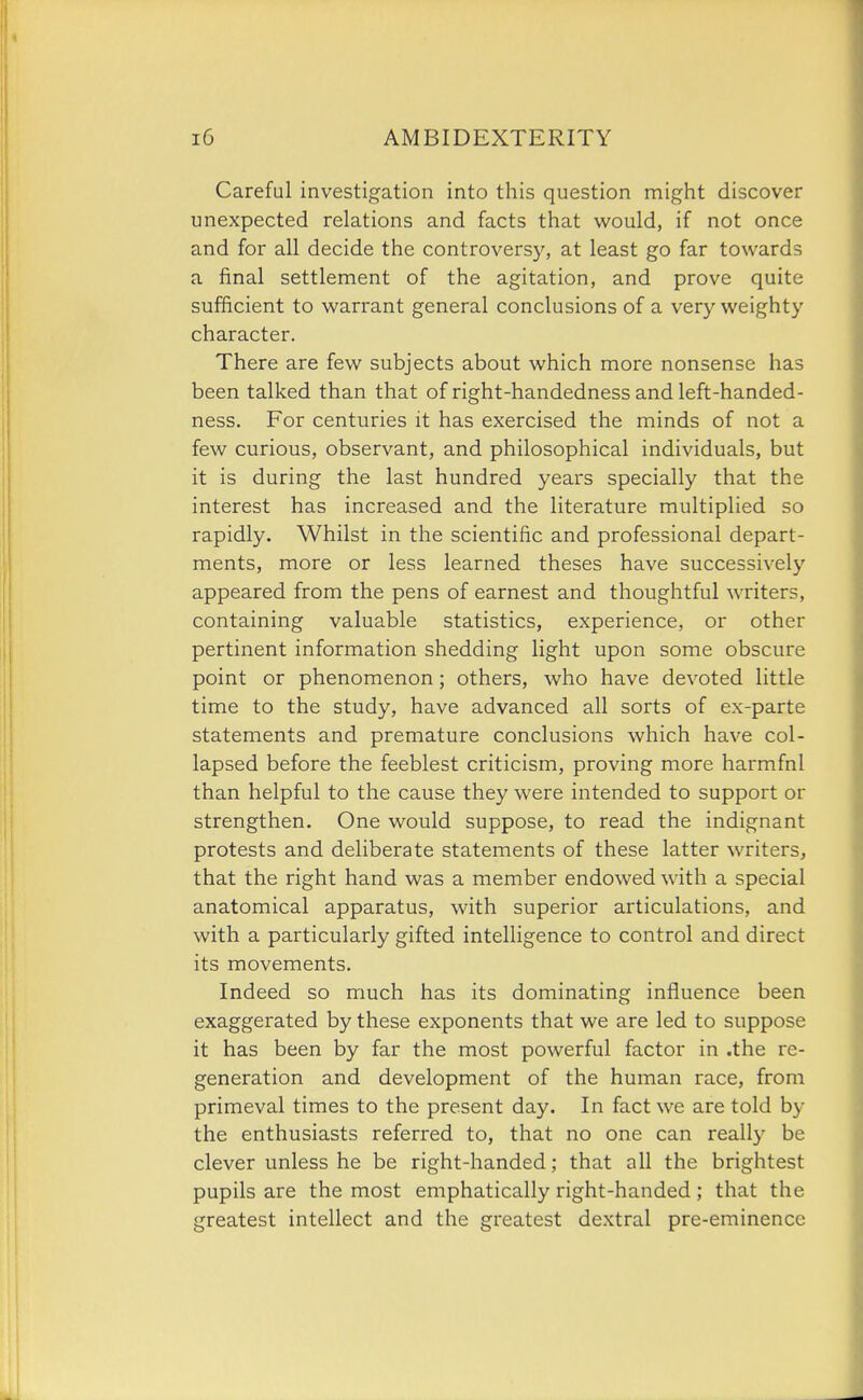 Careful investigation into this question might discover unexpected relations and facts that would, if not once and for all decide the controversy, at least go far towards a final settlement of the agitation, and prove quite sufficient to warrant general conclusions of a very weighty character. There are few subjects about which more nonsense has been talked than that of right-handedness and left-handed- ness. For centuries it has exercised the minds of not a few curious, observant, and philosophical individuals, but it is during the last hundred years specially that the interest has increased and the literature multiplied so rapidly. Whilst in the scientific and professional depart- ments, more or less learned theses have successively appeared from the pens of earnest and thoughtful writers, containing valuable statistics, experience, or other pertinent information shedding light upon some obscure point or phenomenon; others, who have devoted little time to the study, have advanced all sorts of ex-parte statements and premature conclusions which have col- lapsed before the feeblest criticism, proving more harmful than helpful to the cause they were intended to support or strengthen. One would suppose, to read the indignant protests and deliberate statements of these latter writers, that the right hand was a member endowed with a special anatomical apparatus, with superior articulations, and with a particularly gifted intelligence to control and direct its movements. Indeed so much has its dominating influence been exaggerated by these exponents that we are led to suppose it has been by far the most powerful factor in .the re- generation and development of the human race, from primeval times to the present day. In fact we are told by the enthusiasts referred to, that no one can really be clever unless he be right-handed; that all the brightest pupils are the most emphatically right-handed ; that the greatest intellect and the greatest dextral pre-eminence