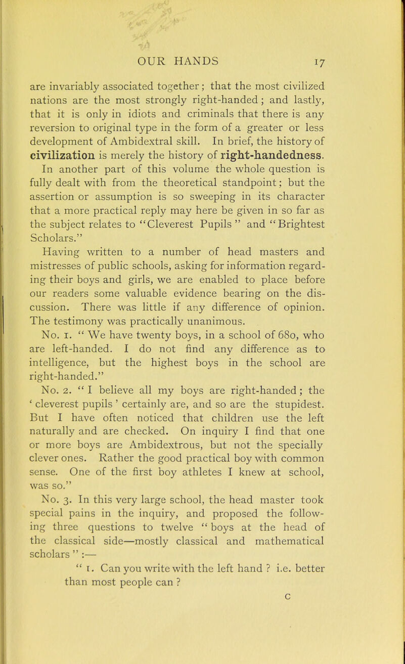 are invariably associated together ; that the most civiHzed nations are the most strongly right-handed; and lastly, that it is only in idiots and criminals that there is any reversion to original type in the form of a greater or less development of Ambidextral skill. In brief, the history of civilization is merely the history of right-handedness. In another part of this volume the whole question is fully dealt with from the theoretical standpoint; but the assertion or assumption is so sweeping in its character that a more practical reply may here be given in so far as the subject relates to Cleverest Pupils  and Brightest Scholars. Having written to a number of head masters and mistresses of public schools, asking for information regard- ing their boys and girls, we are enabled to place before our readers some valuable evidence bearing on the dis- cussion. There was little if any difference of opinion. The testimony was practically unanimous. No. I.  We have twenty boys, in a school of 680, who are left-handed. I do not find any difference as to intelligence, but the highest boys in the school are right-handed. No. 2.  I believe all my boys are right-handed ; the ' cleverest pupils ' certainly are, and so are the stupidest. But I have often noticed that children use the left naturally and are checked. On inquiry I find that one or more boys are Ambidextrous, but not the specially clever ones. Rather the good practical boy with common sense. One of the first boy athletes I knew at school, was so. No. 3. In this very large school, the head master took special pains in the inquiry, and proposed the follow- ing three questions to twelve  boys at the head of the classical side—mostly classical and mathematical scholars  :—  I. Can you write with the left hand ? i.e. better than most people can ? c