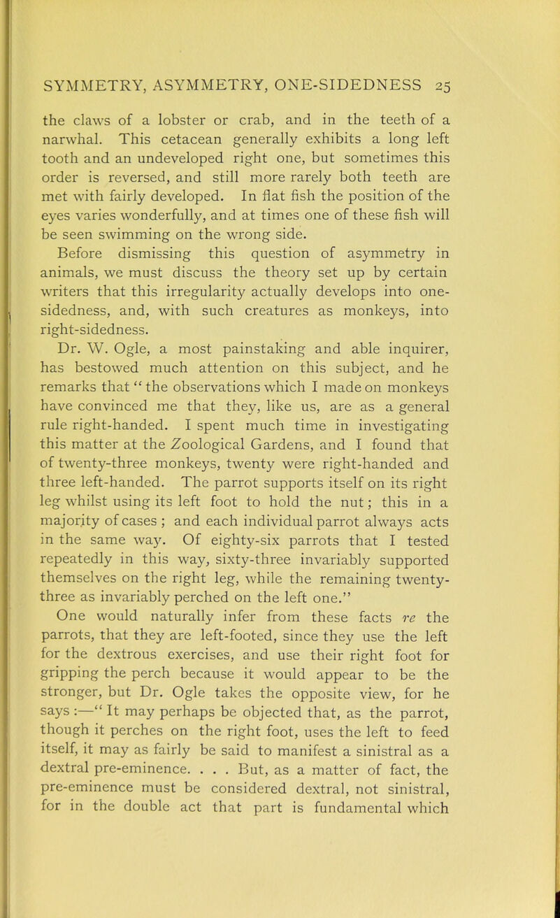 the claws of a lobster or crab, and in the teeth of a narwhal. This cetacean generally exhibits a long left tooth and an undeveloped right one, but sometimes this order is reversed, and still more rarely both teeth are met with fairly developed. In flat fish the position of the eyes varies wonderfully, and at times one of these fish will be seen swimming on the wrong side. Before dismissing this question of asymmetry in animals, we must discuss the theory set up by certain writers that this irregularity actually develops into one- sidedness, and, with such creatures as monkeys, into right-sidedness. Dr. W. Ogle, a most painstaking and able inquirer, has bestowed much attention on this subject, and he remarks that the observations which I made on monkeys have convinced me that they, like us, are as a general rule right-handed. I spent much time in investigating this matter at the Zoological Gardens, and I found that of twenty-three monkeys, twenty were right-handed and three left-handed. The parrot supports itself on its right leg whilst using its left foot to hold the nut; this in a majority of cases ; and each individual parrot always acts in the same way. Of eighty-six parrots that I tested repeatedly in this way, sixty-three invariably supported themselves on the right leg, while the remaining twenty- three as invariably perched on the left one. One would naturally infer from these facts re the parrots, that they are left-footed, since they use the left for the dextrous exercises, and use their right foot for gripping the perch because it would appear to be the stronger, but Dr. Ogle takes the opposite view, for he says :— It may perhaps be objected that, as the parrot, though it perches on the right foot, uses the left to feed itself, it may as fairly be said to manifest a sinistral as a dextral pre-eminence. . . . But, as a matter of fact, the pre-eminence must be considered dextral, not sinistral, for in the double act that part is fundamental which